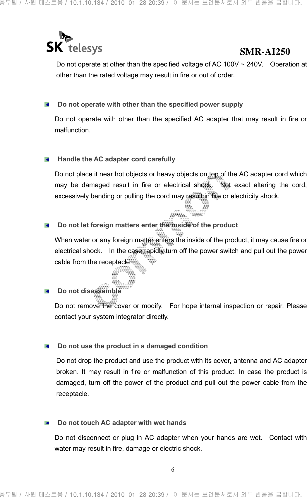                                              SMR-AI250 6  Do not operate at other than the specified voltage of AC 100V ~ 240V.    Operation at other than the rated voltage may result in fire or out of order.   Do not operate with other than the specified power supply Do  not  operate  with  other  than  the  specified  AC  adapter  that  may  result  in  fire  or malfunction.   Handle the AC adapter cord carefully Do not place it near hot objects or heavy objects on top of the AC adapter cord which may  be  damaged  result  in  fire  or  electrical  shock.    Not  exact  altering  the  cord, excessively bending or pulling the cord may result in fire or electricity shock.     Do not let foreign matters enter the inside of the product When water or any foreign matter enters the inside of the product, it may cause fire or electrical shock.    In the case rapidly turn off the power switch and pull out the power cable from the receptacle     Do not disassemble Do not remove the cover or modify.    For hope internal inspection or repair. Please contact your system integrator directly.   Do not use the product in a damaged condition Do not drop the product and use the product with its cover, antenna and AC adapter broken.  It  may  result  in  fire  or  malfunction  of  this  product.  In  case  the  product  is damaged, turn  off the  power of  the  product  and pull  out  the power cable from  the receptacle.   Do not touch AC adapter with wet hands Do  not  disconnect  or  plug  in  AC  adapter  when  your  hands are  wet.    Contact  with water may result in fire, damage or electric shock.   총무팀 /  사원 테스트용 /  10.1.10.134 /  2010- 01- 28 20:39 /   이 문서는 보안문서로서 외부 반출을 금합니다.총무팀 /  사원 테스트용 /  10.1.10.134 /  2010- 01- 28 20:39 /   이 문서는 보안문서로서 외부 반출을 금합니다.