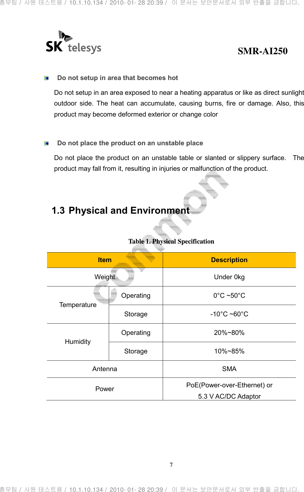                                              SMR-AI250 7    Do not setup in area that becomes hot Do not setup in an area exposed to near a heating apparatus or like as direct sunlight outdoor  side.  The  heat  can  accumulate,  causing  burns,  fire  or  damage.  Also,  this product may become deformed exterior or change color     Do not place the product on an unstable place Do not  place the product on  an unstable table or slanted or slippery surface.    The product may fall from it, resulting in injuries or malfunction of the product.   1.3 Physical and Environment  Table 1. Physical Specification Item  Description Weight  Under 0kg Temperature Operating  0°C ~50°C Storage  -10°C ~60°C Humidity Operating  20%~80% Storage  10%~85% Antenna  SMA Power  PoE(Power-over-Ethernet) or 5.3 V AC/DC Adaptor  총무팀 /  사원 테스트용 /  10.1.10.134 /  2010- 01- 28 20:39 /   이 문서는 보안문서로서 외부 반출을 금합니다.총무팀 /  사원 테스트용 /  10.1.10.134 /  2010- 01- 28 20:39 /   이 문서는 보안문서로서 외부 반출을 금합니다.