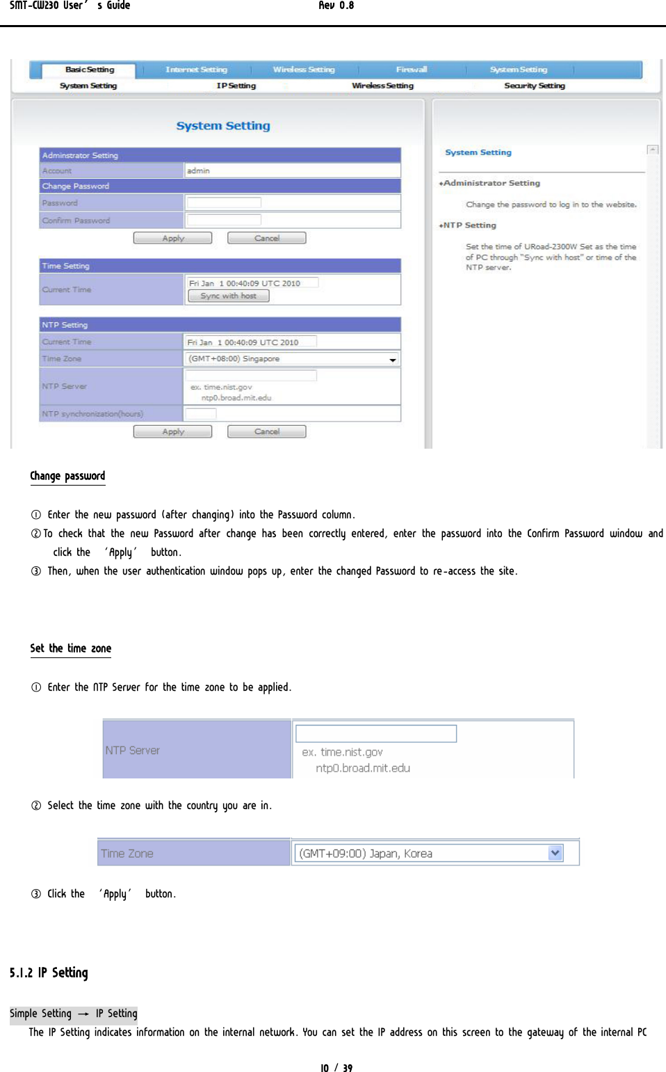 SMT-CW230 User’s Guide   Rev 0.8  10 / 39   Change password ① Enter the new password (after changing) into the Password column. ②To check that the new Password after change has been correctly entered, enter the password into the Confirm Password window and click the ‘Apply’ button.  ③ Then, when the user authentication window pops up, enter the changed Password to re-access the site.   Set the time zone ① Enter the NTP Server for the time zone to be applied.   ② Select the time zone with the country you are in.   ③ Click the ‘Apply’ button.   5.1.2 IP Setting Simple Setting → IP Setting The IP Setting indicates information on the internal network. You can set the IP address on this screen to the gateway of the internal PC 