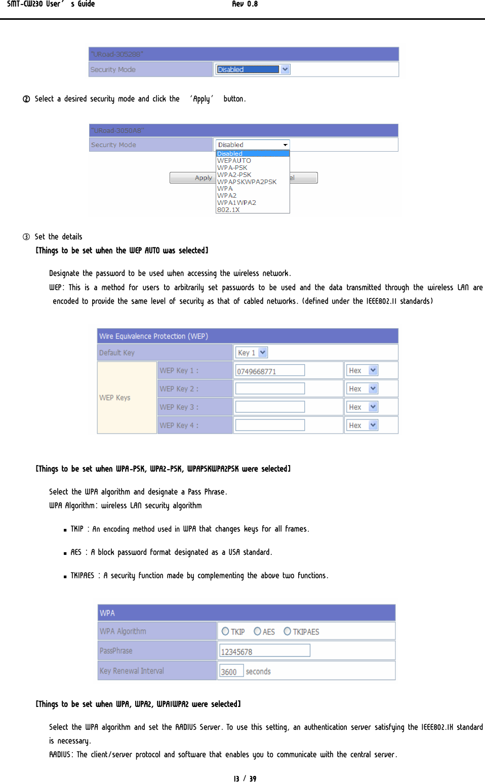 SMT-CW230 User’s Guide   Rev 0.8  13 / 39   ② Select a desired security mode and click the ‘Apply’ button.  ③ Set the details [Things to be set when the WEP AUTO was selected] Designate the password to be used when accessing the wireless network. WEP: This is a method for users to arbitrarily set passwords to be used and the data transmitted through the wireless LAN are encoded to provide the same level of security as that of cabled networks. (defined under the IEEE802.11 standards)   [Things to be set when WPA-PSK, WPA2-PSK, WPAPSKWPA2PSK were selected] Select the WPA algorithm and designate a Pass Phrase.  WPA Algorithm: wireless LAN security algorithm ▪ TKIP : An encoding method used in WPA that changes keys for all frames.  ▪ AES : A block password format designated as a USA standard. ▪ TKIPAES : A security function made by complementing the above two functions.  [Things to be set when WPA, WPA2, WPA1WPA2 were selected] Select the WPA algorithm and set the RADIUS Server. To use this setting, an authentication server satisfying the IEEE802.1X standard is necessary. RADIUS: The client/server protocol and software that enables you to communicate with the central server. 