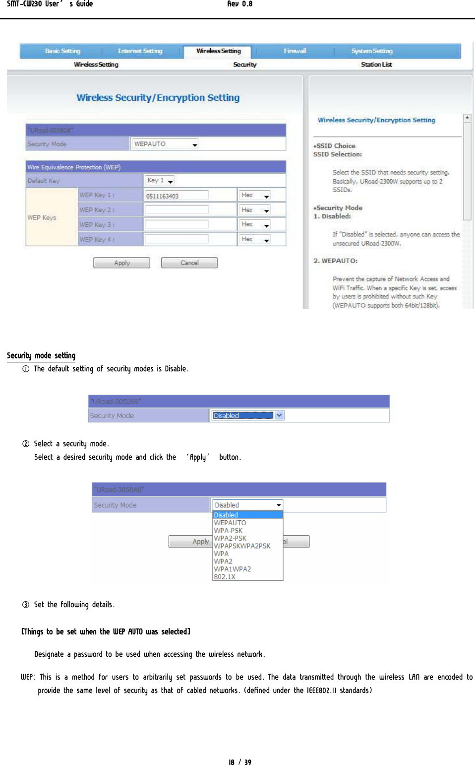 SMT-CW230 User’s Guide   Rev 0.8  18 / 39     Security mode setting ① The default setting of security modes is Disable.  ② Select a security mode.  Select a desired security mode and click the ‘Apply’ button.   ③ Set the following details.  [Things to be set when the WEP AUTO was selected] Designate a password to be used when accessing the wireless network. WEP: This is a method for users to arbitrarily set passwords to be used. The data transmitted through the wireless LAN are encoded  to provide the same level of security as that of cabled networks. (defined under the IEEE802.11 standards) 