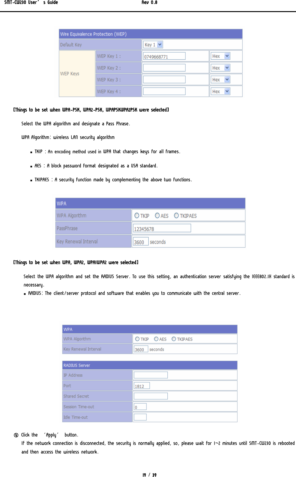SMT-CW230 User’s Guide   Rev 0.8  19 / 39   [Things to be set when WPA-PSK, WPA2-PSK, WPAPSKWPA2PSK were selected] Select the WPA algorithm and designate a Pass Phrase.   WPA Algorithm: wireless LAN security algorithm ▪ TKIP : An encoding method used in WPA that changes keys for all frames.  ▪ AES : A block password format designated as a USA standard. ▪ TKIPAES : A security function made by complementing the above two functions.  [Things to be set when WPA, WPA2, WPA1WPA2 were selected] Select the WPA algorithm and set the RADIUS Server. To use this setting, an authentication server satisfying the IEEE802.1X standard is necessary. ▪ RADIUS: The client/server protocol and software that enables you to communicate with the central server.   ④ Click the ‘Apply’ button.  If the network connection is disconnected, the security is normally applied, so, please wait for 1~2 minutes until SMT-CW230 is rebooted and then access the wireless network. 
