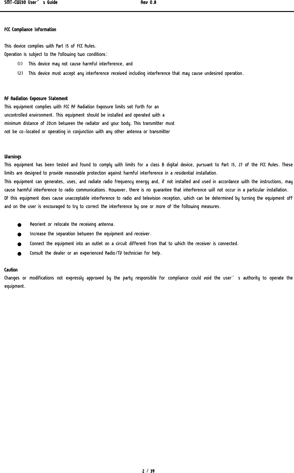 SMT-CW230 User’s Guide   Rev 0.8  2 / 39  FCC Compliance Information  This device complies with Part 15 of FCC Rules. Operation is subject to the following two conditions: (1) This device may not cause harmful interference, and (2) This device must accept any interference received including interference that may cause undesired operation.   RF Radiation Exposure Statement This equipment complies with FCC RF Radiation Exposure limits set forth for an uncontrolled environment. This equipment should be installed and operated with a minimum distance of 20cm between the radiator and your body. This transmitter must not be co-located or operating in conjunction with any other antenna or transmitter   Warnings  This equipment has been tested and found to comply with limits for a class B digital device, pursuant to Part 15, 27 of the FCC Rules. These limits are designed to provide reasonable protection against harmful interference in a residential installation. This equipment can generates, uses, and radiate radio frequency energy and, if not installed and used in accordance with the instructions, may cause harmful interference to radio communications. However, there is no guarantee that interference will not occur in a particular installation. Of this equipment does cause unacceptable interference to radio and television reception, which can be determined by turning the equipment off and on the user is encouraged to try to correct the interference by one or more of the following measures.  z Reorient or relocate the receiving antenna. z Increase the separation between the equipment and receiver. z Connect the equipment into an outlet on a circuit different from that to which the receiver is connected. z Consult the dealer or an experienced Radio/TV technician for help.  Caution Changes  or  modifications  not  expressly  approved  by  the  party  responsible for compliance could void the user’s authority to operate  the equipment. 