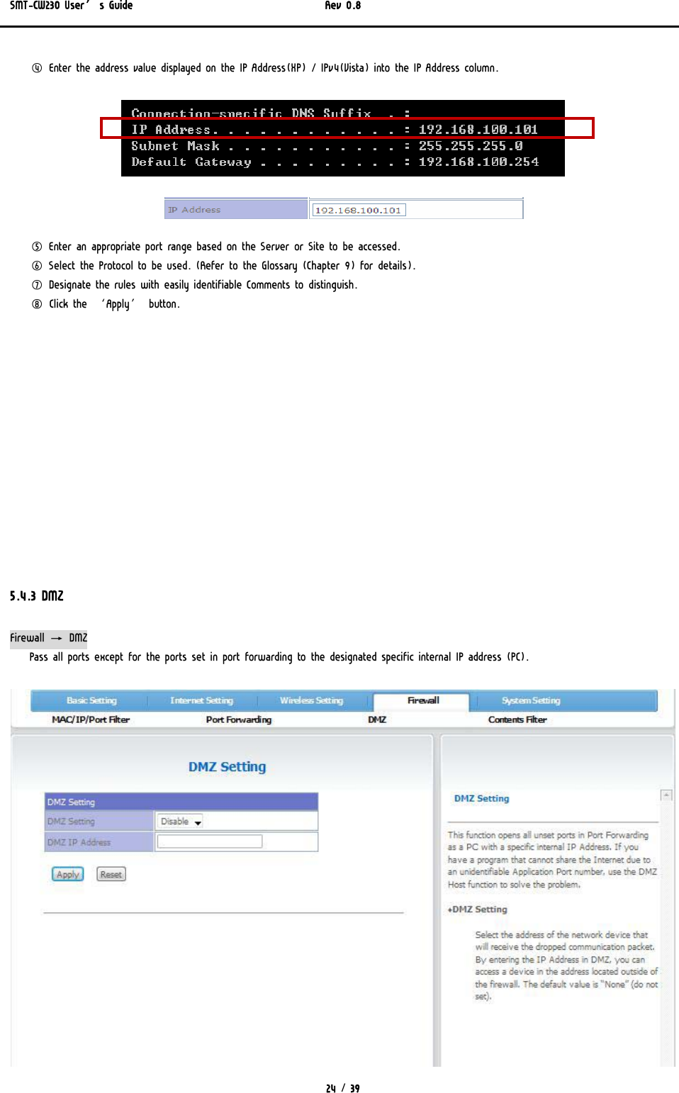 SMT-CW230 User’s Guide   Rev 0.8  24 / 39  ④ Enter the address value displayed on the IP Address(XP) / IPv4(Vista) into the IP Address column.   ⑤ Enter an appropriate port range based on the Server or Site to be accessed. ⑥ Select the Protocol to be used. (Refer to the Glossary (Chapter 9) for details).  ⑦ Designate the rules with easily identifiable Comments to distinguish. ⑧ Click the ‘Apply’ button.              5.4.3 DMZ Firewall → DMZ Pass all ports except for the ports set in port forwarding to the designated specific internal IP address (PC).  