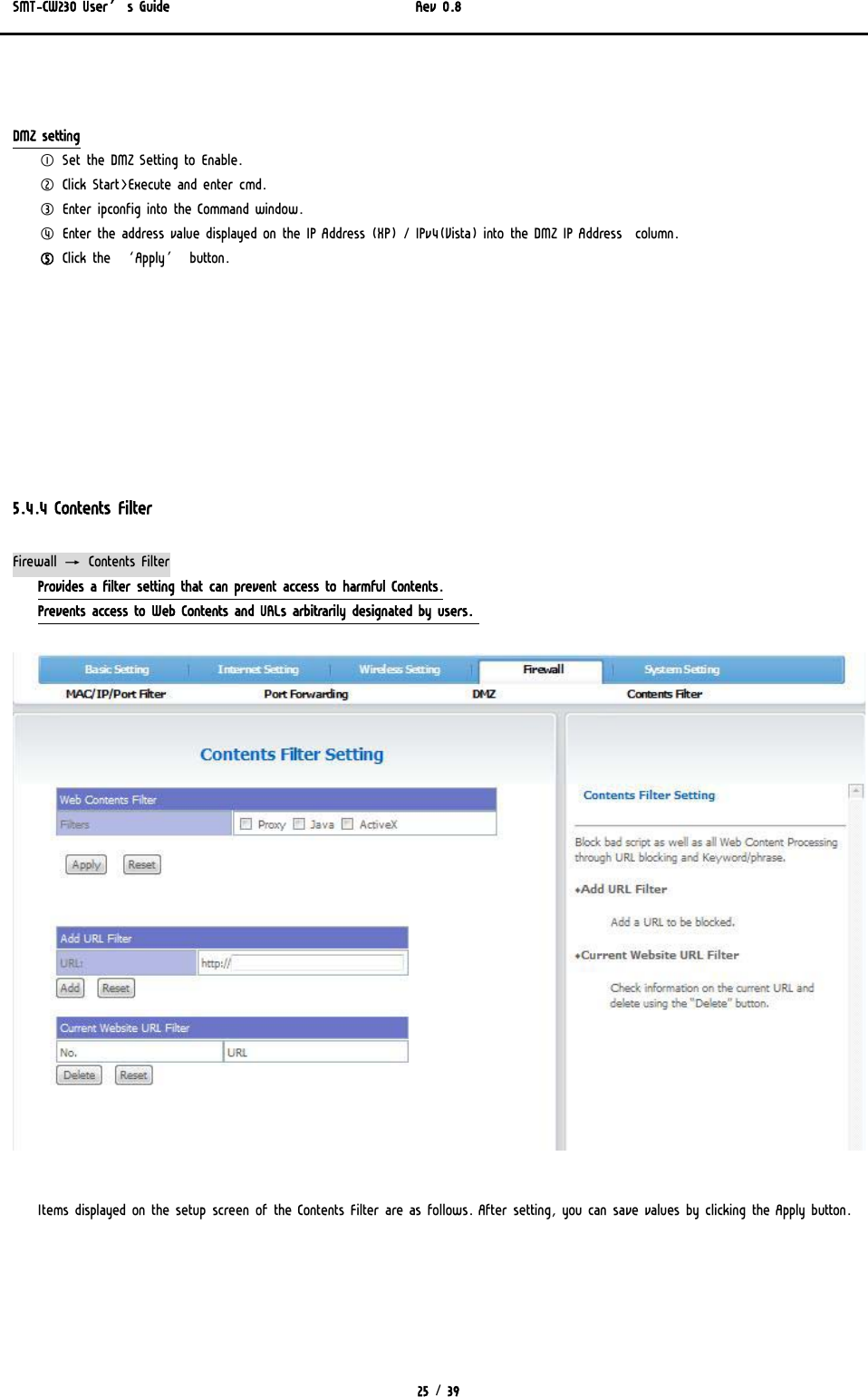 SMT-CW230 User’s Guide   Rev 0.8  25 / 39    DMZ setting ① Set the DMZ Setting to Enable. ② Click Start&gt;Execute and enter cmd. ③ Enter ipconfig into the Command window. ④ Enter the address value displayed on the IP Address (XP) / IPv4(Vista) into the DMZ IP Address  column. ⑤ Click the ‘Apply’ button.         5.4.4 Contents Filter Firewall → Contents Filter Provides a filter setting that can prevent access to harmful Contents. Prevents access to Web Contents and URLs arbitrarily designated by users.    Items displayed on the setup screen of the Contents Filter are as follows. After setting, you can save values by clicking the Apply button.  
