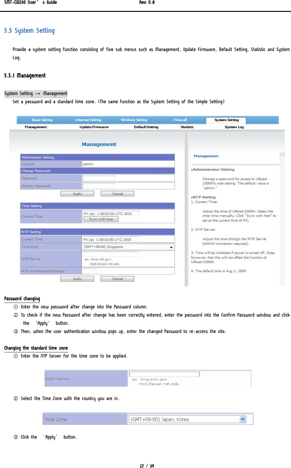 SMT-CW230 User’s Guide   Rev 0.8  27 / 39  5.5 System Setting Provide a system setting function consisting of five sub menus such as Management, Update Firmware, Default Setting, Statistic and System Log. 5.5.1 Management System Setting → Management Set a password and a standard time zone. (The same function as the System Setting of the Simple Setting)  Password changing ① Enter the new password after change into the Password column. ② To check if the new Password after change has been correctly entered, enter the password into the Confirm Password window and click the ‘Apply’ button.   ③ Then, when the user authentication window pops up, enter the changed Password to re-access the site.  Changing the standard time zone ① Enter the NTP Server for the time zone to be applied.   ② Select the Time Zone with the country you are in.  ③ Click the ‘Apply’ button.   