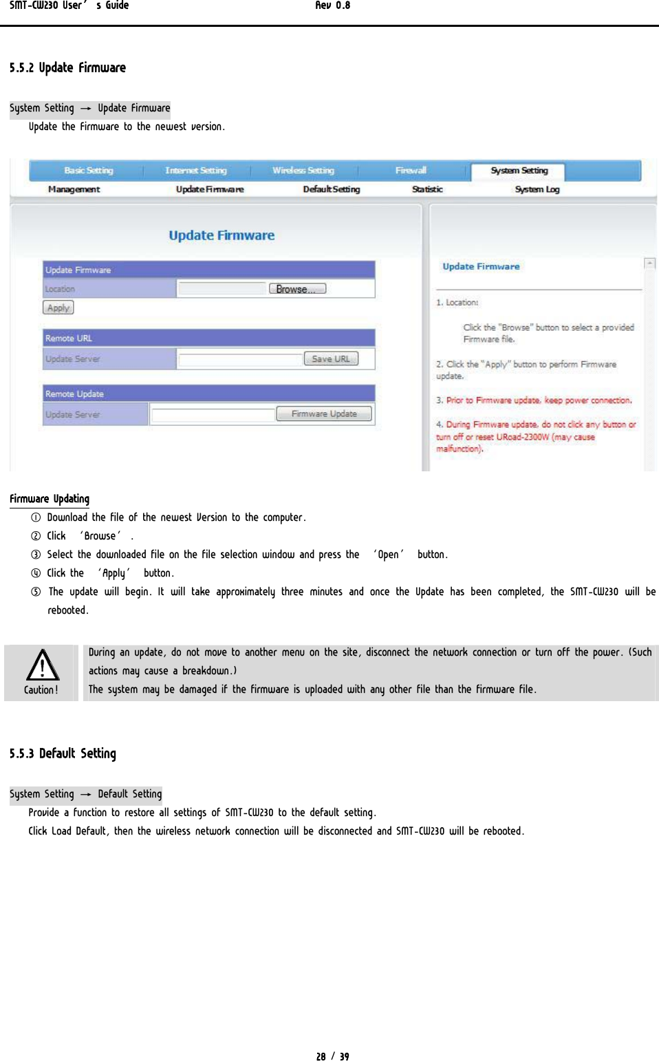 SMT-CW230 User’s Guide   Rev 0.8  28 / 39  5.5.2 Update Firmware System Setting → Update Firmware Update the Firmware to the newest version.  Firmware Updating ① Download the file of the newest Version to the computer. ② Click ‘Browse’. ③ Select the downloaded file on the file selection window and press the ‘Open’ button. ④ Click the ‘Apply’ button. ⑤ The update will begin. It will take approximately three minutes and once the Update has been completed, the SMT-CW230 will be rebooted.     Caution! During an update, do not move to another menu on the site, disconnect the network connection or turn off the power. (Such actions may cause a breakdown.) The system may be damaged if the firmware is uploaded with any other file than the firmware file.  5.5.3 Default Setting System Setting → Default Setting Provide a function to restore all settings of SMT-CW230 to the default setting. Click Load Default, then the wireless network connection will be disconnected and SMT-CW230 will be rebooted. 