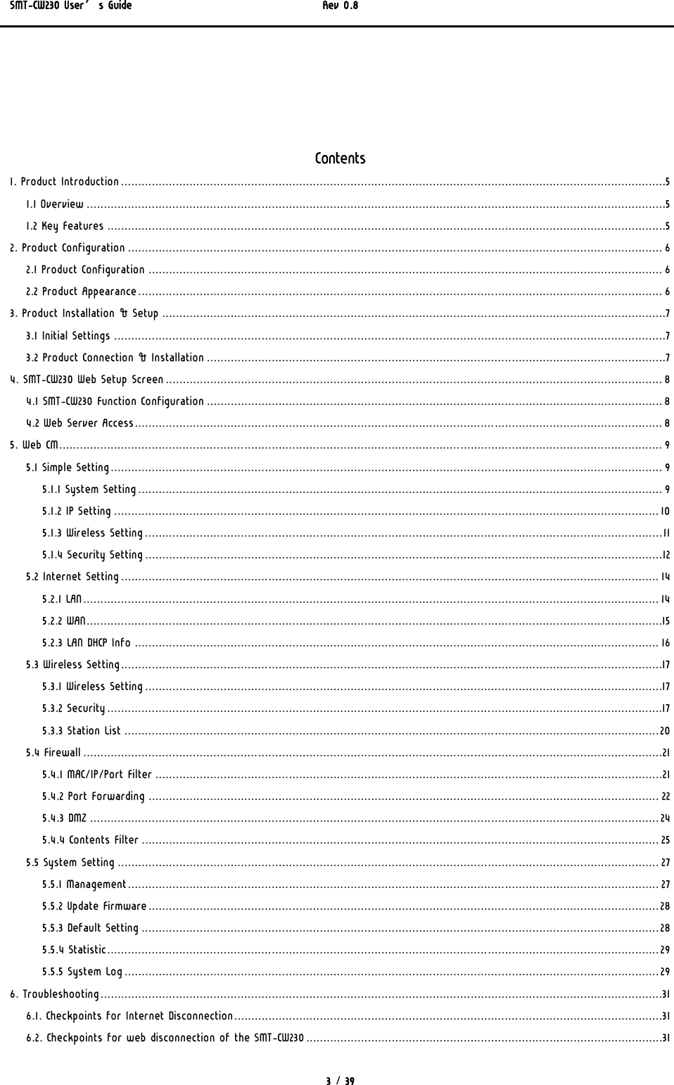 SMT-CW230 User’s Guide   Rev 0.8  3 / 39  Contents 1. Product Introduction...............................................................................................................................................................5 1.1 Overview .........................................................................................................................................................................5 1.2 Key Features ...................................................................................................................................................................5 2. Product Configuration ............................................................................................................................................................ 6 2.1 Product Configuration ...................................................................................................................................................... 6 2.2 Product Appearance......................................................................................................................................................... 6 3. Product Installation &amp; Setup ...................................................................................................................................................7 3.1 Initial Settings .................................................................................................................................................................7 3.2 Product Connection &amp; Installation ......................................................................................................................................7 4. SMT-CW230 Web Setup Screen................................................................................................................................................. 8 4.1 SMT-CW230 Function Configuration ..................................................................................................................................... 8 4.2 Web Server Access.......................................................................................................................................................... 8 5. Web CM................................................................................................................................................................................ 9 5.1 Simple Setting................................................................................................................................................................. 9 5.1.1 System Setting......................................................................................................................................................... 9 5.1.2 IP Setting ............................................................................................................................................................... 10 5.1.3 Wireless Setting.......................................................................................................................................................11 5.1.4 Security Setting.......................................................................................................................................................12 5.2 Internet Setting............................................................................................................................................................. 14 5.2.1 LAN........................................................................................................................................................................ 14 5.2.2 WAN........................................................................................................................................................................15 5.2.3 LAN DHCP Info ......................................................................................................................................................... 16 5.3 Wireless Setting..............................................................................................................................................................17 5.3.1 Wireless Setting.......................................................................................................................................................17 5.3.2 Security..................................................................................................................................................................17 5.3.3 Station List ............................................................................................................................................................20 5.4 Firewall .........................................................................................................................................................................21 5.4.1 MAC/IP/Port Filter ....................................................................................................................................................21 5.4.2 Port Forwarding ..................................................................................................................................................... 22 5.4.3 DMZ ...................................................................................................................................................................... 24 5.4.4 Contents Filter ....................................................................................................................................................... 25 5.5 System Setting .............................................................................................................................................................. 27 5.5.1 Management........................................................................................................................................................... 27 5.5.2 Update Firmware..................................................................................................................................................... 28 5.5.3 Default Setting ....................................................................................................................................................... 28 5.5.4 Statistic................................................................................................................................................................. 29 5.5.5 System Log............................................................................................................................................................ 29 6. Troubleshooting....................................................................................................................................................................31 6.1. Checkpoints for Internet Disconnection.............................................................................................................................31 6.2. Checkpoints for web disconnection of the SMT-CW230........................................................................................................31 