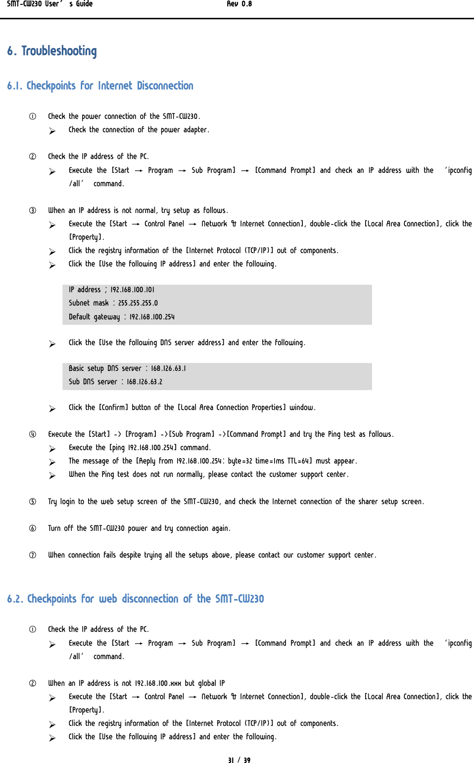 SMT-CW230 User’s Guide   Rev 0.8  31 / 39  6. Troubleshooting 6.1. Checkpoints for Internet Disconnection ① Check the power connection of the SMT-CW230. ¾ Check the connection of the power adapter.  ② Check the IP address of the PC. ¾ Execute the [Start → Program → Sub Program] → [Command Prompt] and  check  an  IP  address  with  the  ‘ipconfig /all’ command.  ③ When an IP address is not normal, try setup as follows. ¾ Execute the [Start → Control Panel → Network &amp; Internet Connection], double-click the [Local Area Connection], click the [Property]. ¾ Click the registry information of the [Internet Protocol (TCP/IP)] out of components. ¾ Click the [Use the following IP address] and enter the following. IP address ; 192.168.100.101 Subnet mask : 255.255.255.0 Default gateway : 192.168.100.254 ¾ Click the [Use the following DNS server address] and enter the following. Basic setup DNS server : 168.126.63.1 Sub DNS server : 168.126.63.2 ¾ Click the [Confirm] button of the [Local Area Connection Properties] window.  ④ Execute the [Start] -&gt; [Program] -&gt;[Sub Program] -&gt;[Command Prompt] and try the Ping test as follows. ¾ Execute the [ping 192.168.100.254] command. ¾ The message of the [Reply from 192.168.100.254: byte=32 time=1ms TTL=64] must appear. ¾ When the Ping test does not run normally, please contact the customer support center.  ⑤ Try login to the web setup screen of the SMT-CW230, and check the Internet connection of the sharer setup screen.  ⑥ Turn off the SMT-CW230 power and try connection again.  ⑦ When connection fails despite trying all the setups above, please contact our customer support center.  6.2. Checkpoints for web disconnection of the SMT-CW230 ① Check the IP address of the PC. ¾ Execute the [Start → Program → Sub Program] → [Command Prompt] and  check  an  IP  address  with  the  ‘ipconfig /all’ command.   ② When an IP address is not 192.168.100.xxx but global IP ¾ Execute the [Start → Control Panel → Network &amp; Internet Connection], double-click the [Local Area Connection], click the [Property]. ¾ Click the registry information of the [Internet Protocol (TCP/IP)] out of components. ¾ Click the [Use the following IP address] and enter the following. 