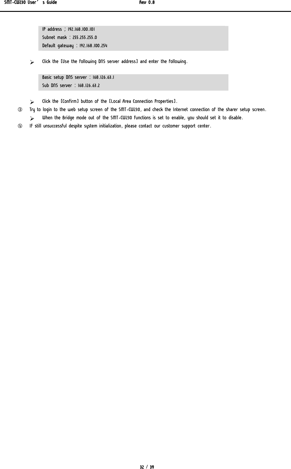 SMT-CW230 User’s Guide   Rev 0.8  32 / 39  IP address ; 192.168.100.101 Subnet mask : 255.255.255.0 Default gateway : 192.168.100.254 ¾ Click the [Use the following DNS server address] and enter the following. Basic setup DNS server : 168.126.63.1 Sub DNS server : 168.126.63.2 ¾ Click the [Confirm] button of the [Local Area Connection Properties]. ③ Try to login to the web setup screen of the SMT-CW230, and check the Internet connection of the sharer setup screen. ¾ When the Bridge mode out of the SMT-CW230 functions is set to enable, you should set it to disable. ④ If still unsuccessful despite system initialization, please contact our customer support center. 