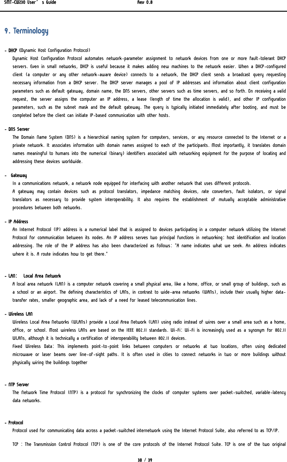 SMT-CW230 User’s Guide   Rev 0.8  38 / 39  9. Terminology - DHCP (Dynamic Host Configuration Protocol) Dynamic  Host  Configuration  Protocol  automates  network-parameter assignment to network devices from one or more fault-tolerant DHCP servers. Even in small networks, DHCP is useful because it makes adding new machines to the network easier. When a DHCP-configured client  (a  computer  or  any  other  network-aware  device)  connects  to a network, the DHCP client sends a broadcast query requesting necessary  information  from  a  DHCP  server.  The  DHCP  server  manages a pool of IP addresses and information about client configuration parameters such as default gateway, domain name, the DNS servers, other servers such as time servers, and so forth. On receiving a valid request, the server assigns the computer an IP address, a lease (length of time the allocation is valid), and other IP configuration parameters,  such  as  the  subnet  mask  and  the  default  gateway.  The query is typically initiated immediately after booting, and must  be completed before the client can initiate IP-based communication with other hosts.  - DNS Server  The Domain Name System (DNS) is a hierarchical naming system for computers, services, or any resource connected to the Internet or a private network. It associates information with domain names assigned to each of the participants. Most importantly, it translates domain names meaningful to humans into the numerical (binary) identifiers associated with networking equipment for the purpose of locating and addressing these devices worldwide. -  Gateway In a communications network, a network node equipped for interfacing with another network that uses different protocols.  A  gateway  may  contain  devices  such  as  protocol  translators,  impedance matching devices, rate converters, fault isolators, or signal translators  as  necessary  to  provide  system  interoperability.  It also requires the establishment of mutually acceptable administrative procedures between both networks.  - IP Address An Internet Protocol (IP) address is a numerical label that is assigned to devices participating in a computer network utilizing the Internet Protocol for communication between its nodes. An IP address serves two principal functions in networking: host identification and  location addressing. The role of the IP address has also been characterized as follows: &quot;A name indicates what we seek. An address indicates where it is. A route indicates how to get there.&quot;   - LAN:   Local Area Network  A local area network (LAN) is a computer network covering a small physical area, like a home, office, or small group of buildings, such as a school or an airport. The defining characteristics of LANs, in contrast to wide-area networks (WANs), include their usually higher data-transfer rates, smaller geographic area, and lack of a need for leased telecommunication lines. - Wireless LAN Wireless Local Area Networks (WLANs) provide a Local Area Network (LAN) using radio instead of wires over a small area such as a home, office, or school. Most wireless LANs are based on the IEEE 802.11 standards. Wi-Fi: Wi-Fi is increasingly used as a synonym for  802.11 WLANs, although it is technically a certification of interoperability between 802.11 devices.  Fixed Wireless Data: This implements point-to-point links between  computers  or  networks  at  two  locations,  often  using  dedicated microwave or laser beams over line-of-sight paths. It is often used in cities to connect networks in two or more buildings without physically wiring the buildings together   - NTP Server The Network Time Protocol  (NTP)  is a  protocol for synchronizing the clocks of computer systems over packet-switched, variable-latency data networks.   - Protocol Protocol used for communicating data across a packet-switched internetwork using the Internet Protocol Suite, also referred to as TCP/IP.  TCP : The Transmission Control Protocol (TCP) is one of the core protocols of the Internet Protocol Suite. TCP is one of the two  original 