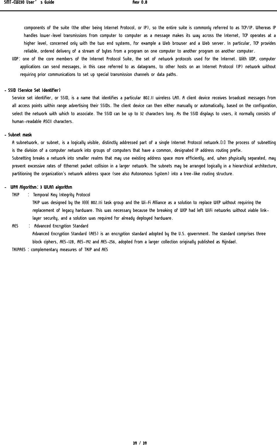 SMT-CW230 User’s Guide   Rev 0.8  39 / 39  components of the suite (the other being Internet Protocol, or IP), so the entire suite is commonly referred to as TCP/IP. Whereas IP handles lower-level transmissions from computer to computer as a message makes its way across the Internet, TCP operates at a higher level, concerned only with the two end systems, for example a Web browser and a Web server. In particular, TCP provides reliable, ordered delivery of a stream of bytes from a program on one computer to another program on another computer. UDP: one of the core members of the Internet Protocol Suite, the  set  of  network  protocols  used  for  the  Internet.  With  UDP,  computer applications can send messages, in this case referred to as datagrams, to other hosts on an Internet Protocol (IP) network without requiring prior communications to set up special transmission channels or data paths.   - SSID (Service Set Identifier) Service set identifier, or SSID, is a name that identifies a particular 802.11 wireless LAN. A client device receives broadcast messages from all access points within range advertising their SSIDs. The client device can then either manually or automatically, based on the configuration, select the network with which to associate. The SSID can be up to 32 characters long. As the SSID displays to users, it normally consists of human-readable ASCII characters.  - Subnet mask A subnetwork, or subnet, is a logically visible, distinctly addressed part of a single Internet Protocol network.[1] The process of subnetting is the division of a computer network into groups of computers that have a common, designated IP address routing prefix. Subnetting breaks a network into smaller realms that may use existing address space more efficiently, and, when physically separated, may prevent excessive rates of Ethernet packet collision in a larger network. The subnets may be arranged logically in a hierarchical architecture, partitioning the organization&apos;s network address space (see also Autonomous System) into a tree-like routing structure.  -  WPA Algorithm: 3 WLAN algorithm TKIP    :  Temporal Key Integrity Protocol TKIP was designed by the IEEE 802.11i task group and the Wi-Fi Alliance as a solution to replace WEP without requiring the replacement of legacy hardware. This was necessary because the breaking of WEP had left WiFi networks without viable link-layer security, and a solution was required for already deployed hardware.  AES     :  Advanced Encryption Standard Advanced Encryption Standard (AES) is an encryption standard adopted by the U.S. government. The standard comprises three block ciphers, AES-128, AES-192 and AES-256, adopted from a larger collection originally published as Rijndael.  TKIPAES : complementary measures of TKIP and AES  