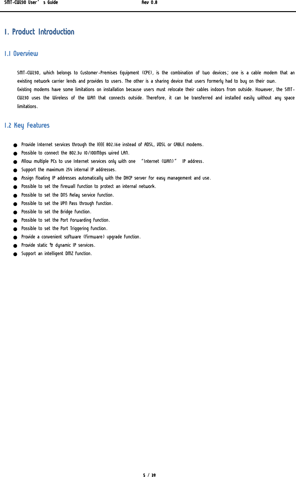 SMT-CW230 User’s Guide   Rev 0.8  5 / 39  1. Product Introduction 1.1 Overview SMT-CW230, which belongs to Customer-Premises Equipment (CPE), is the combination of two devices; one is a cable modem that an existing network carrier lends and provides to users. The other is a sharing device that users formerly had to buy on their own. Existing modems have some limitations on installation because users must relocate their cables indoors from outside. However, the SMT-CW230 uses the Wireless of the WAN that connects outside. Therefore, it can be transferred and installed easily without any space limitations. 1.2 Key Features z Provide Internet services through the IEEE 802.16e instead of ADSL, VDSL or CABLE modems. z Possible to connect the 802.3u 10/100Mbps wired LAN. z Allow multiple PCs to use Internet services only with one “Internet (WAN)” IP address. z Support the maximum 254 internal IP addresses. z Assign floating IP addresses automatically with the DHCP server for easy management and use. z Possible to set the firewall function to protect an internal network. z Possible to set the DNS Relay service function. z Possible to set the VPN Pass through function. z Possible to set the Bridge function. z Possible to set the Port Forwarding function. z Possible to set the Port Triggering function. z Provide a convenient software (firmware) upgrade function. z Provide static &amp; dynamic IP services. z Support an intelligent DMZ function. 