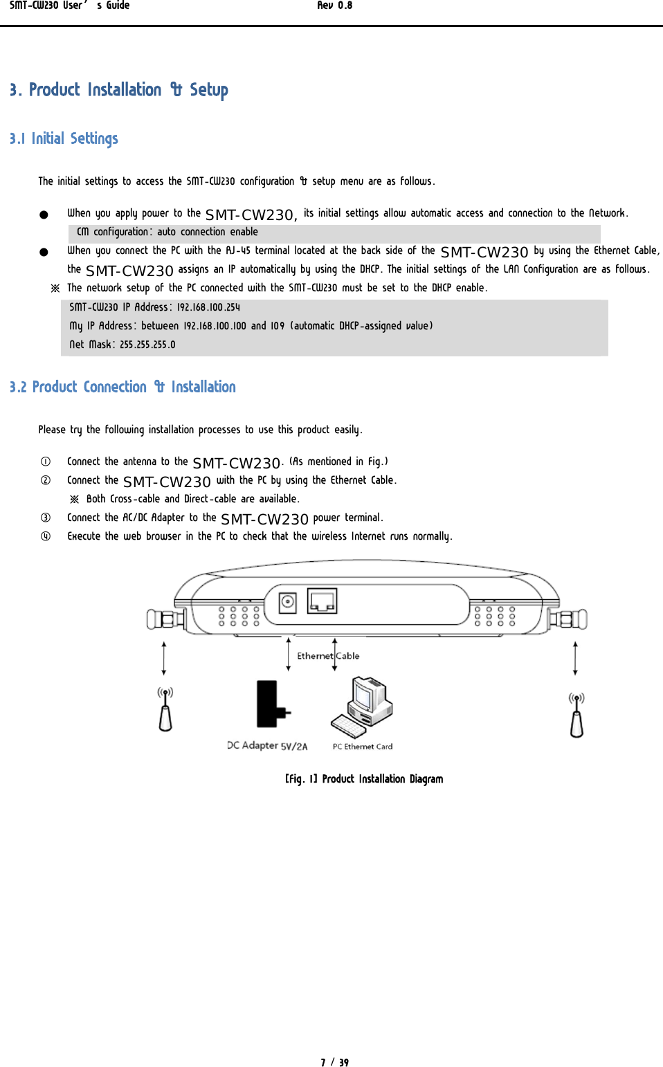 SMT-CW230 User’s Guide   Rev 0.8  7 / 39   3. Product Installation &amp; Setup 3.1 Initial Settings The initial settings to access the SMT-CW230 configuration &amp; setup menu are as follows. z When you apply power to the SMT-CW230, its initial settings allow automatic access and connection to the Network. CM configuration: auto connection enable z When you connect the PC with the RJ-45 terminal located at the back side of the SMT-CW230 by using the Ethernet Cable, the SMT-CW230 assigns an IP automatically by using the DHCP. The initial settings of the LAN Configuration are as follows.      ※  The network setup of the PC connected with the SMT-CW230 must be set to the DHCP enable. SMT-CW230 IP Address: 192.168.100.254 My IP Address: between 192.168.100.100 and 109 (automatic DHCP-assigned value) Net Mask: 255.255.255.0 3.2 Product Connection &amp; Installation Please try the following installation processes to use this product easily. ① Connect the antenna to the SMT-CW230. (As mentioned in Fig.) ② Connect the SMT-CW230 with the PC by using the Ethernet Cable. ※ Both Cross-cable and Direct-cable are available. ③ Connect the AC/DC Adapter to the SMT-CW230 power terminal. ④ Execute the web browser in the PC to check that the wireless Internet runs normally.  [Fig. 1] Product Installation Diagram 