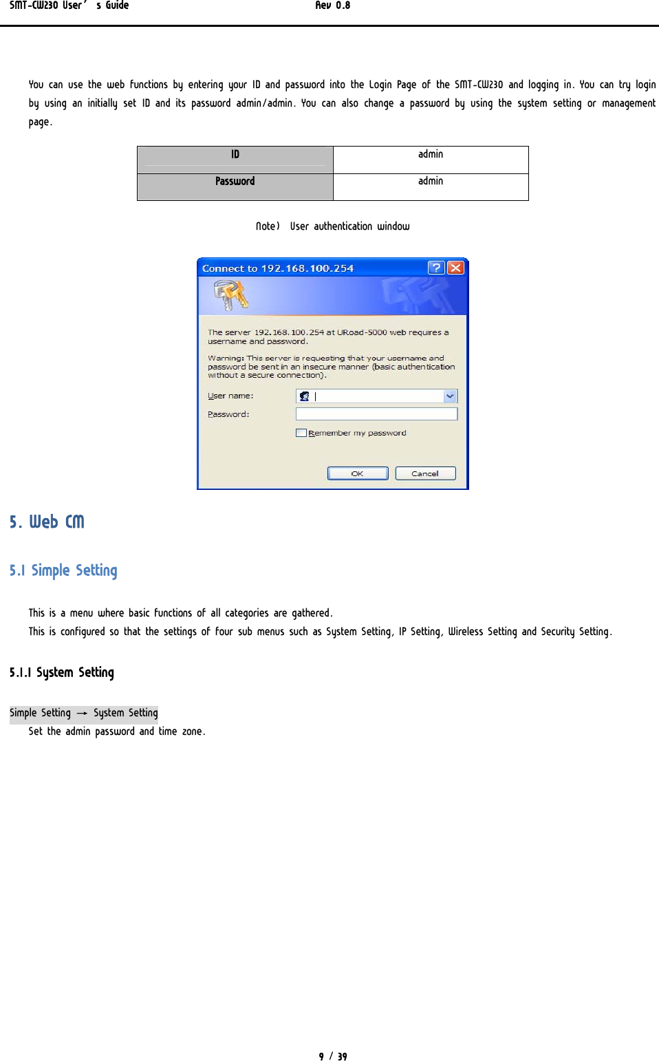 SMT-CW230 User’s Guide   Rev 0.8  9 / 39   You can use the web functions by entering your ID and password into the Login Page of the SMT-CW230 and logging in. You can try login by using an initially set ID and its password admin/admin. You can  also change  a  password  by  using  the system  setting  or  management page. ID  admin Password  admin  Note)  User authentication window  5. Web CM 5.1 Simple Setting This is a menu where basic functions of all categories are gathered.  This is configured so that the settings of four sub menus such as System Setting, IP Setting, Wireless Setting and Security Setting.   5.1.1 System Setting Simple Setting → System Setting Set the admin password and time zone.  