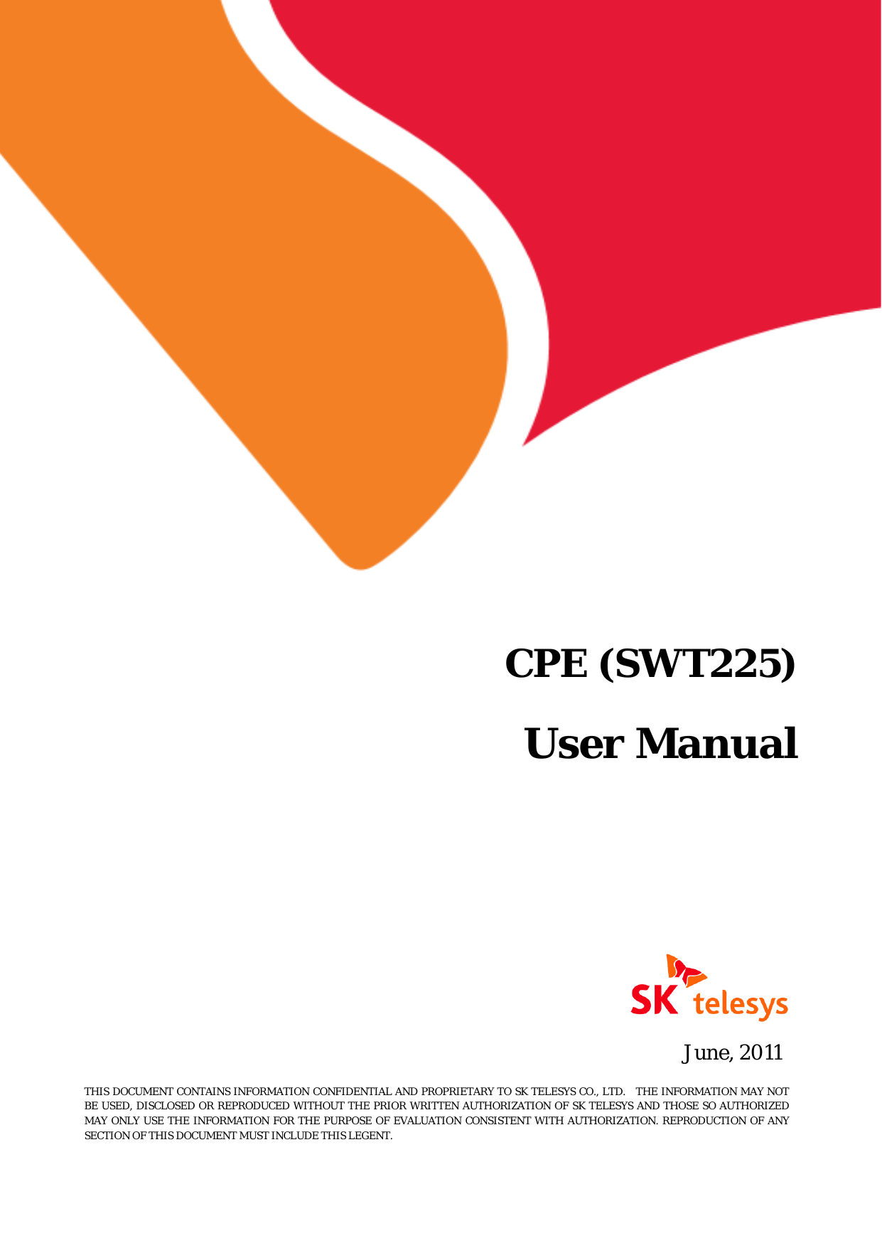   CPE (SWT225)    User Manual   June, 2011 THIS DOCUMENT CONTAINS INFORMATION CONFIDENTIAL AND PROPRIETARY TO SK TELESYS CO., LTD.   THE INFORMATION MAY NOT BE USED, DISCLOSED OR REPRODUCED WITHOUT THE PRIOR WRITTEN AUTHORIZATION OF SK TELESYS AND THOSE SO AUTHORIZED MAY ONLY USE THE INFORMATION FOR THE PURPOSE OF EVALUATION CONSISTENT WITH AUTHORIZATION. REPRODUCTION OF ANY SECTION OF THIS DOCUMENT MUST INCLUDE THIS LEGENT. 