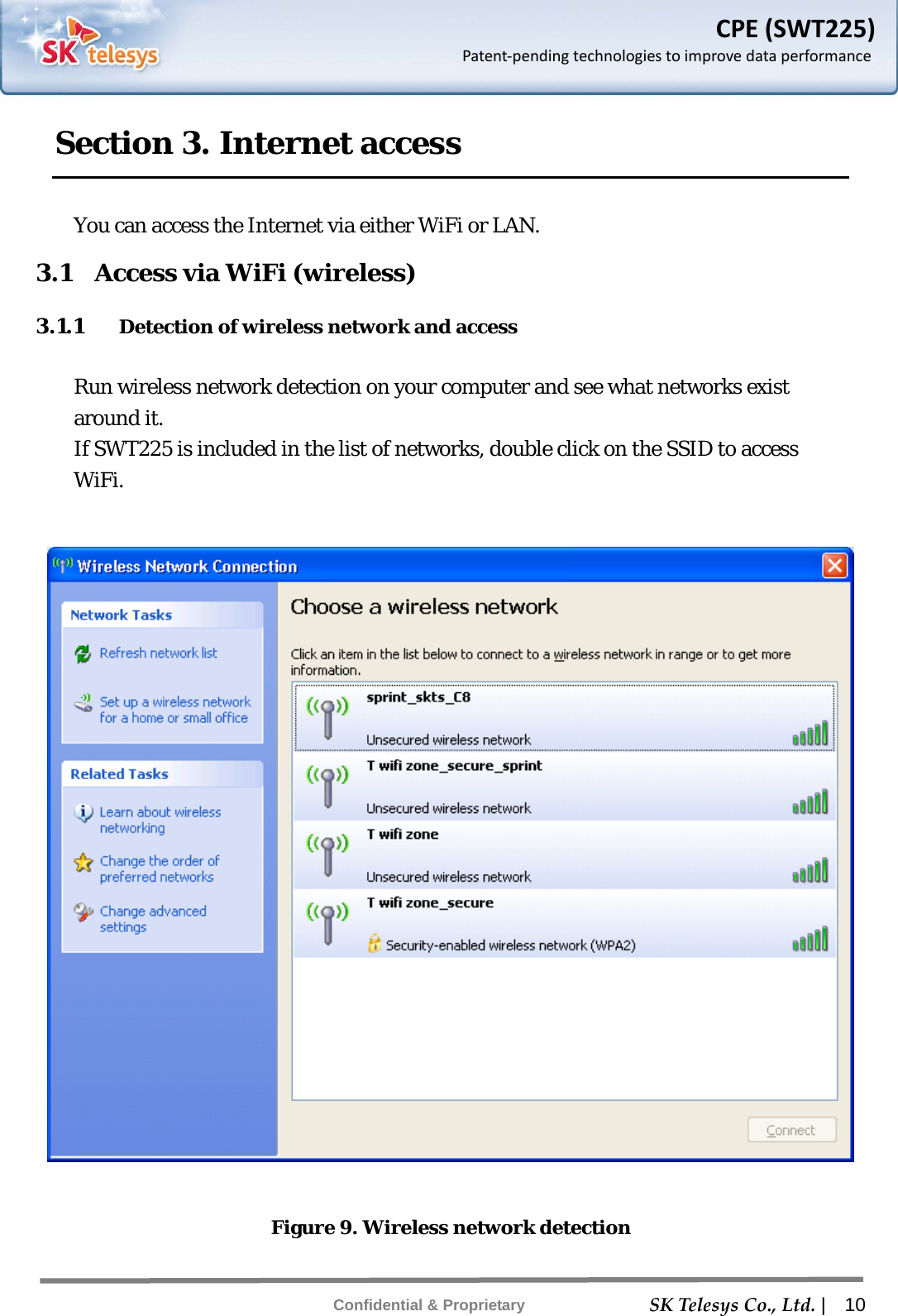    SKTelesysCo.,Ltd. |  10 Confidential &amp; Proprietary CPE(SWT225)Patent‐pendingtechnologiestoimprovedataperformanceSection 3. Internet access  You can access the Internet via either WiFi or LAN. 3.1    Access via WiFi (wireless) 3.1.1 Detection of wireless network and access  Run wireless network detection on your computer and see what networks exist around it. If SWT225 is included in the list of networks, double click on the SSID to access WiFi.    Figure 9. Wireless network detection 