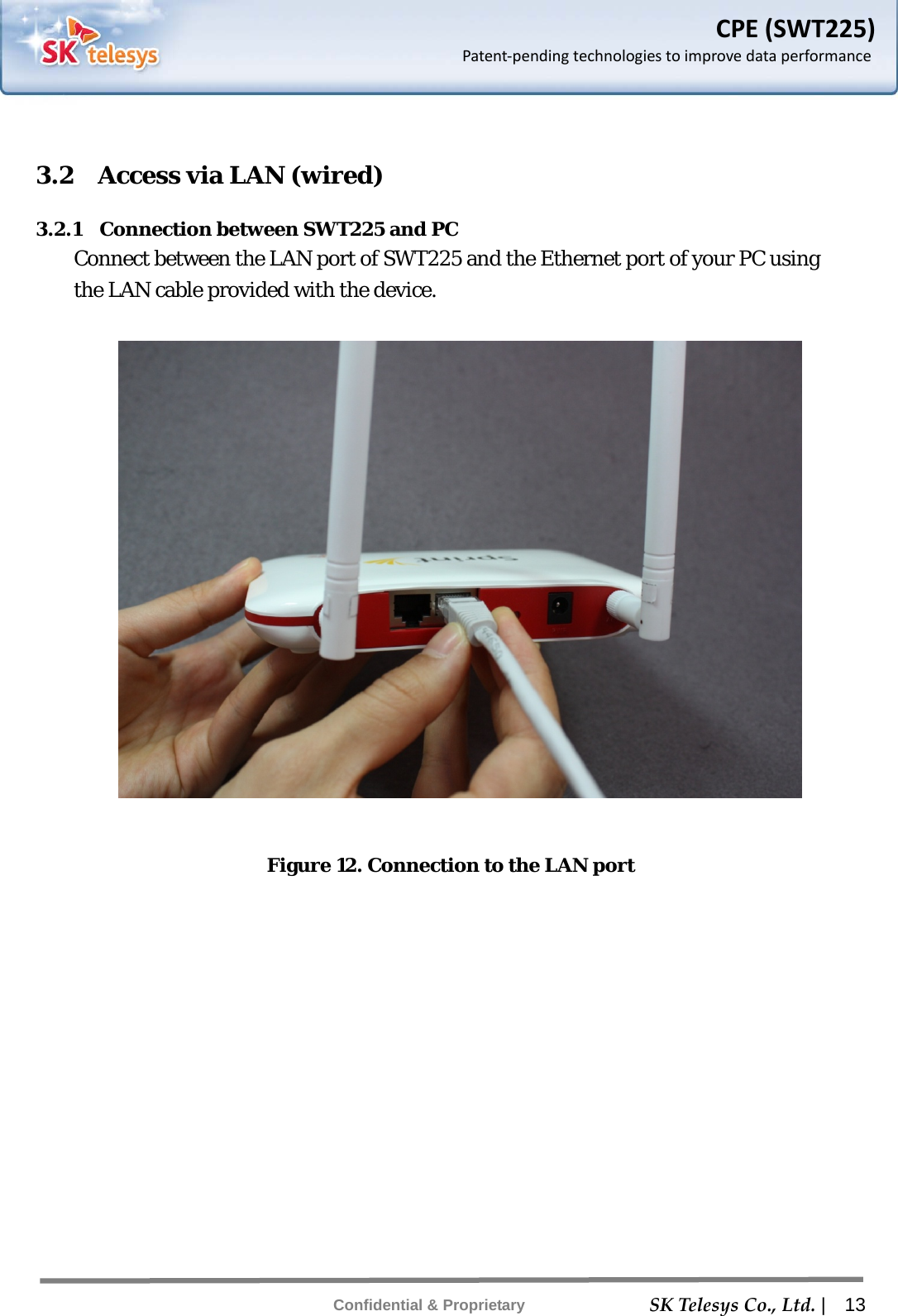    SKTelesysCo.,Ltd. |  13 Confidential &amp; Proprietary CPE(SWT225)Patent‐pendingtechnologiestoimprovedataperformance 3.2    Access via LAN (wired) 3.2.1  Connection between SWT225 and PC Connect between the LAN port of SWT225 and the Ethernet port of your PC using the LAN cable provided with the device.    Figure 12. Connection to the LAN port 