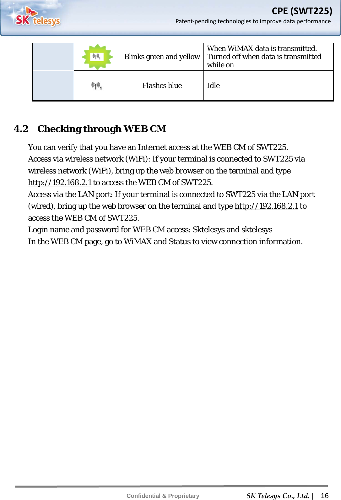    SKTelesysCo.,Ltd. |  16 Confidential &amp; Proprietary CPE(SWT225)Patent‐pendingtechnologiestoimprovedataperformance Blinks green and yellow When WiMAX data is transmitted. Turned off when data is transmitted while on  Flashes blue  Idle  4.2    Checking through WEB CM You can verify that you have an Internet access at the WEB CM of SWT225. Access via wireless network (WiFi): If your terminal is connected to SWT225 via wireless network (WiFi), bring up the web browser on the terminal and type http://192.168.2.1 to access the WEB CM of SWT225. Access via the LAN port: If your terminal is connected to SWT225 via the LAN port (wired), bring up the web browser on the terminal and type http://192.168.2.1 to access the WEB CM of SWT225. Login name and password for WEB CM access: Sktelesys and sktelesys In the WEB CM page, go to WiMAX and Status to view connection information.  