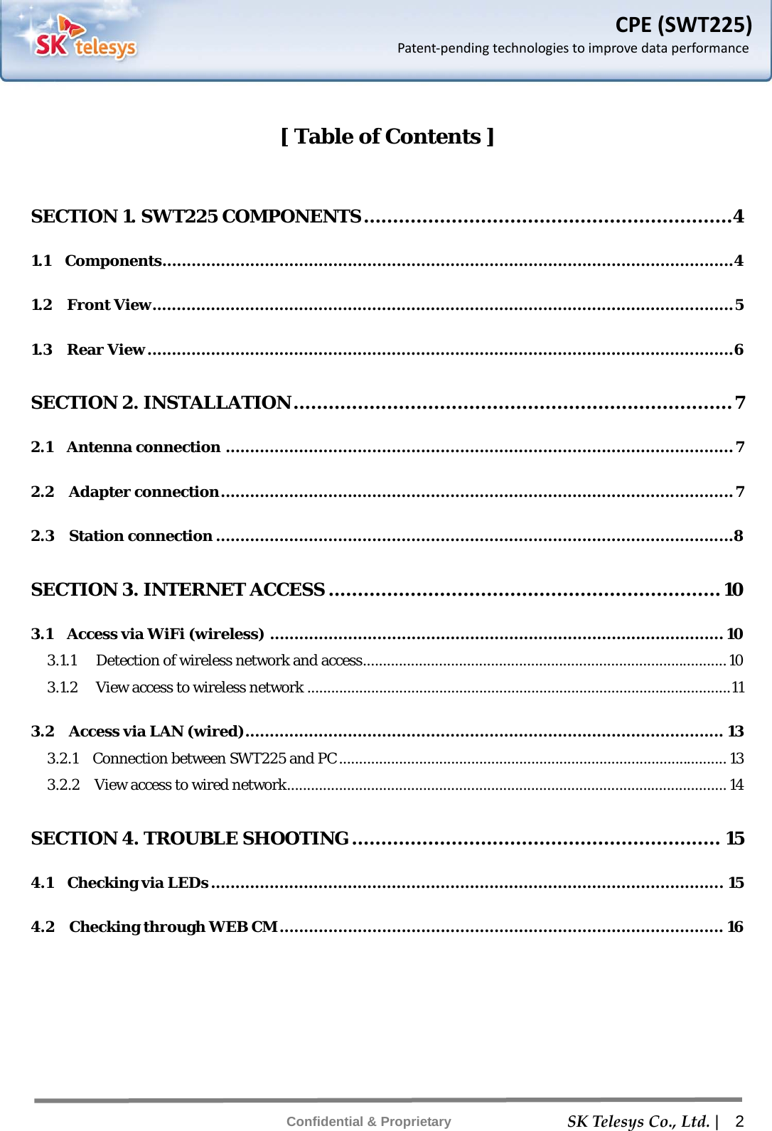    SKTelesysCo.,Ltd. |  2 Confidential &amp; Proprietary CPE(SWT225)Patent‐pendingtechnologiestoimprovedataperformance [ Table of Contents ]  SECTION 1. SWT225 COMPONENTS ............................................................... 4 1.1  Components ..................................................................................................................... 4 1.2  Front View ....................................................................................................................... 5 1.3  Rear View ........................................................................................................................ 6 SECTION 2. INSTALLATION ........................................................................... 7 2.1  Antenna connection ........................................................................................................ 7 2.2  Adapter connection ......................................................................................................... 7 2.3  Station connection ..........................................................................................................8 SECTION 3. INTERNET ACCESS ................................................................... 10 3.1  Access via WiFi (wireless) ............................................................................................. 10 3.1.1  Detection of wireless network and access ........................................................................................... 10 3.1.2  View access to wireless network .......................................................................................................... 11 3.2  Access via LAN (wired) ..................................................................................................  13 3.2.1    Connection between SWT225 and PC ................................................................................................. 13 3.2.2    View access to wired network .............................................................................................................. 14 SECTION 4. TROUBLE SHOOTING ............................................................... 15 4.1  Checking via LEDs ......................................................................................................... 15 4.2  Checking through WEB CM ........................................................................................... 16  