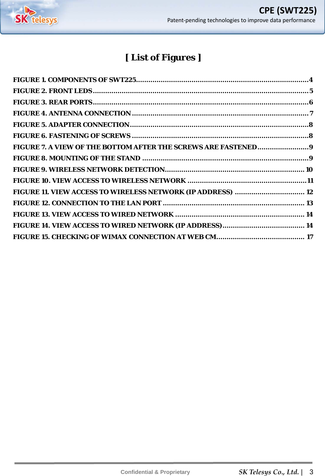    SKTelesysCo.,Ltd. |  3 Confidential &amp; Proprietary CPE(SWT225)Patent‐pendingtechnologiestoimprovedataperformance [ List of Figures ]  FIGURE 1. COMPONENTS OF SWT225 .................................................................................... 4 FIGURE 2. FRONT LEDS ......................................................................................................... 5 FIGURE 3. REAR PORTS ......................................................................................................... 6 FIGURE 4. ANTENNA CONNECTION ...................................................................................... 7 FIGURE 5. ADAPTER CONNECTION .......................................................................................8 FIGURE 6. FASTENING OF SCREWS ......................................................................................8 FIGURE 7. A VIEW OF THE BOTTOM AFTER THE SCREWS ARE FASTENED ......................... 9 FIGURE 8. MOUNTING OF THE STAND ................................................................................. 9 FIGURE 9. WIRELESS NETWORK DETECTION .................................................................... 10 FIGURE 10. VIEW ACCESS TO WIRELESS NETWORK .......................................................... 11 FIGURE 11. VIEW ACCESS TO WIRELESS NETWORK (IP ADDRESS) .................................. 12 FIGURE 12. CONNECTION TO THE LAN PORT ..................................................................... 13 FIGURE 13. VIEW ACCESS TO WIRED NETWORK ............................................................... 14 FIGURE 14. VIEW ACCESS TO WIRED NETWORK (IP ADDRESS) ........................................ 14 FIGURE 15. CHECKING OF WIMAX CONNECTION AT WEB CM ........................................... 17  