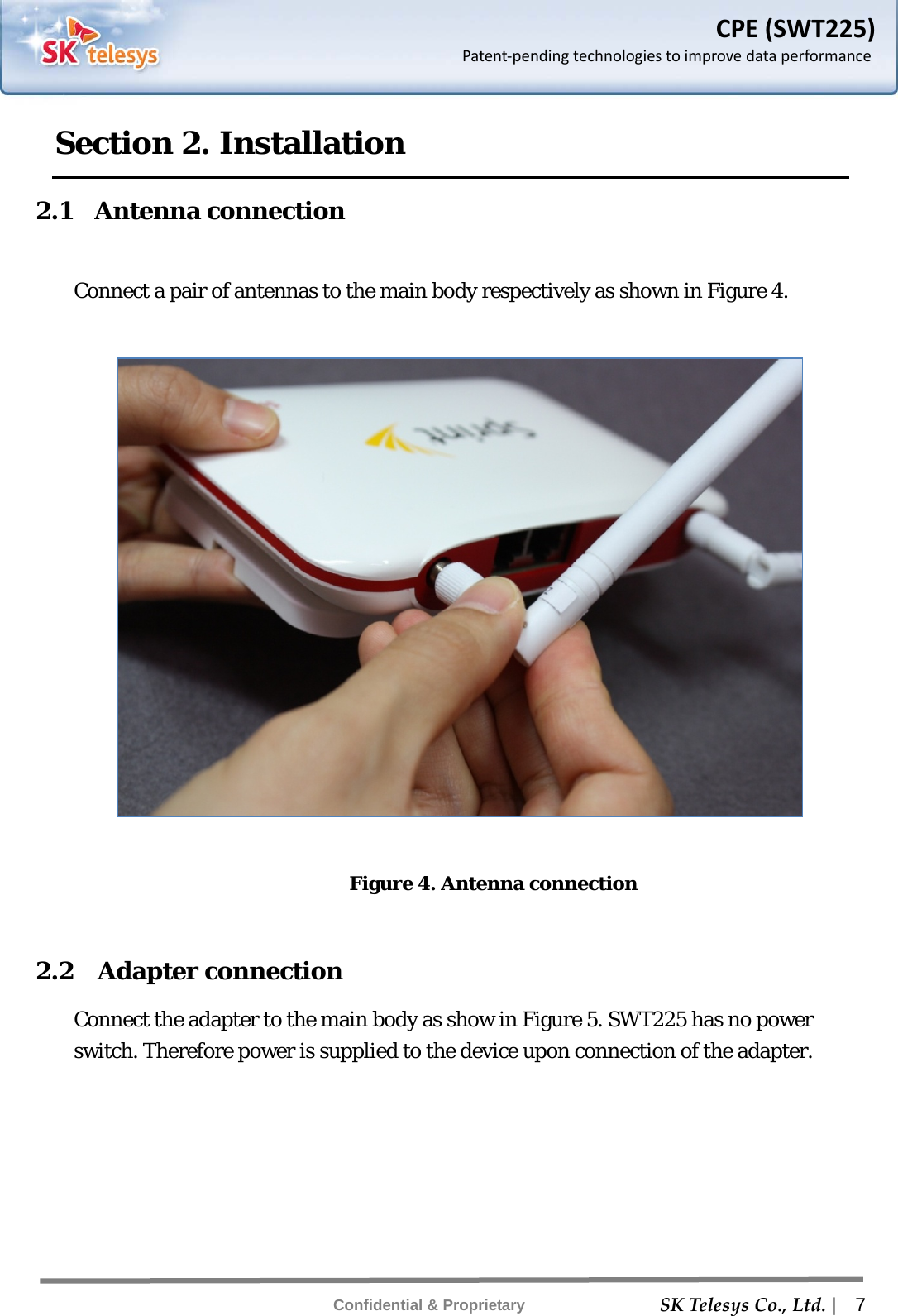    SKTelesysCo.,Ltd. |  7 Confidential &amp; Proprietary CPE(SWT225)Patent‐pendingtechnologiestoimprovedataperformanceSection 2. Installation 2.1  Antenna connection  Connect a pair of antennas to the main body respectively as shown in Figure 4.    Figure 4. Antenna connection  2.2  Adapter connection Connect the adapter to the main body as show in Figure 5. SWT225 has no power switch. Therefore power is supplied to the device upon connection of the adapter. 