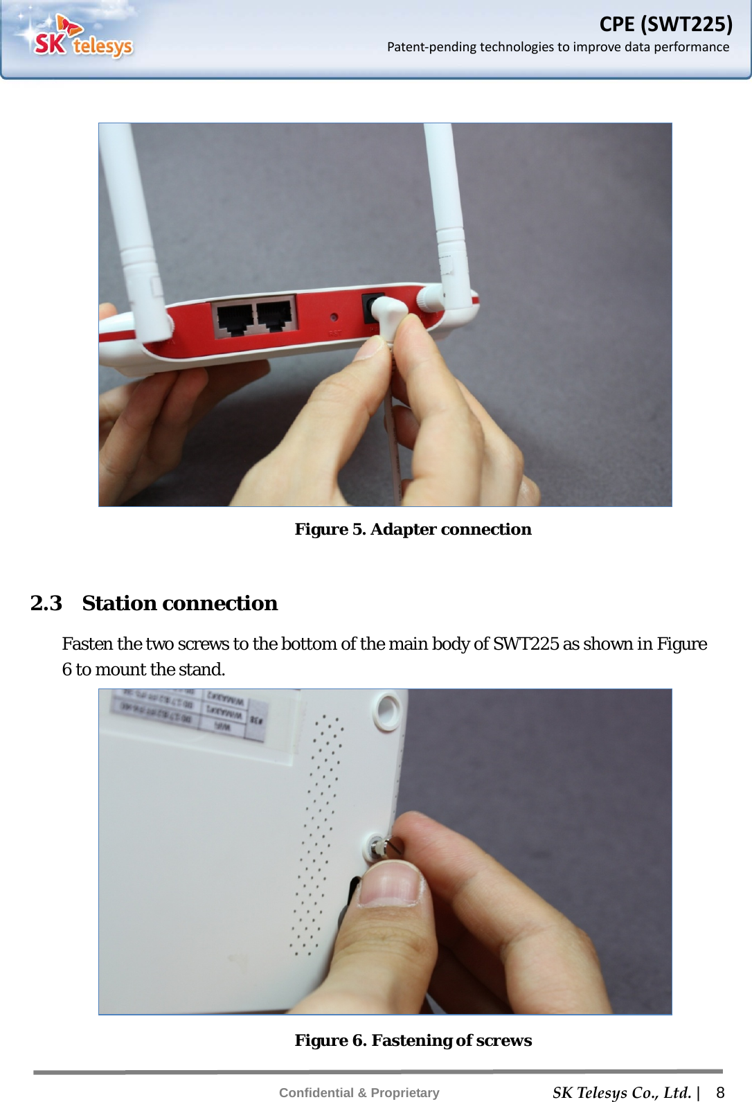    SKTelesysCo.,Ltd. |  8 Confidential &amp; Proprietary CPE(SWT225)Patent‐pendingtechnologiestoimprovedataperformance  Figure 5. Adapter connection  2.3  Station connection Fasten the two screws to the bottom of the main body of SWT225 as shown in Figure 6 to mount the stand.  Figure 6. Fastening of screws 