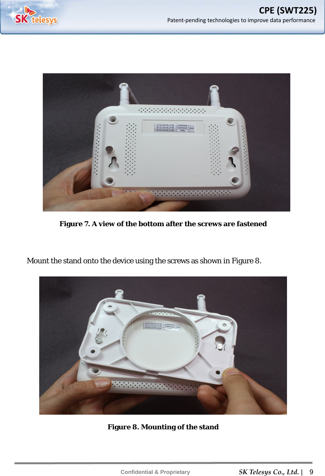    SKTelesysCo.,Ltd. |  9 Confidential &amp; Proprietary CPE(SWT225)Patent‐pendingtechnologiestoimprovedataperformance   Figure 7. A view of the bottom after the screws are fastened   Mount the stand onto the device using the screws as shown in Figure 8.  Figure 8. Mounting of the stand     