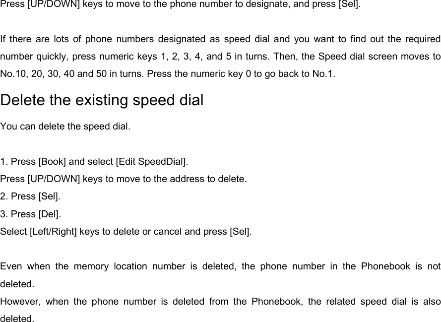 Press [UP/DOWN] keys to move to the phone number to designate, and press [Sel].  If there are lots of phone numbers designated as speed dial and you want to find out the required number quickly, press numeric keys 1, 2, 3, 4, and 5 in turns. Then, the Speed dial screen moves to No.10, 20, 30, 40 and 50 in turns. Press the numeric key 0 to go back to No.1. Delete the existing speed dial You can delete the speed dial.  1. Press [Book] and select [Edit SpeedDial]. Press [UP/DOWN] keys to move to the address to delete.   2. Press [Sel]. 3. Press [Del]. Select [Left/Right] keys to delete or cancel and press [Sel].  Even when the memory location number is deleted, the phone number in the Phonebook is not deleted. However, when the phone number is deleted from the Phonebook, the related speed dial is also deleted. 