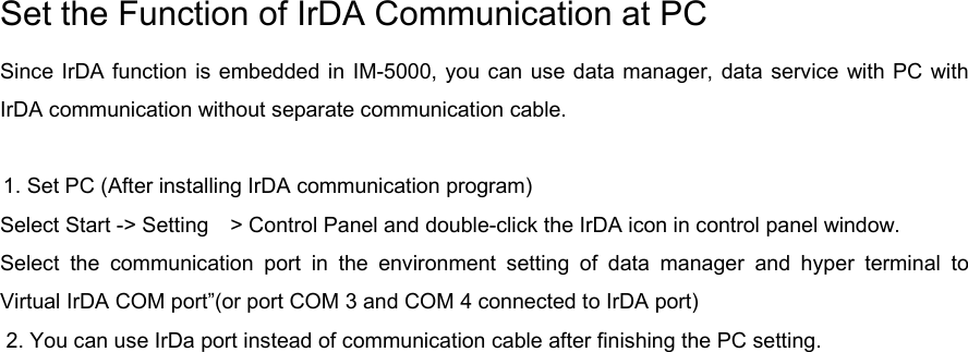 Set the Function of IrDA Communication at PC Since IrDA function is embedded in IM-5000, you can use data manager, data service with PC with IrDA communication without separate communication cable.      1. Set PC (After installing IrDA communication program) Select Start -&gt; Setting    &gt; Control Panel and double-click the IrDA icon in control panel window.   Select the communication port in the environment setting of data manager and hyper terminal to Virtual IrDA COM port”(or port COM 3 and COM 4 connected to IrDA port) 2. You can use IrDa port instead of communication cable after finishing the PC setting.      