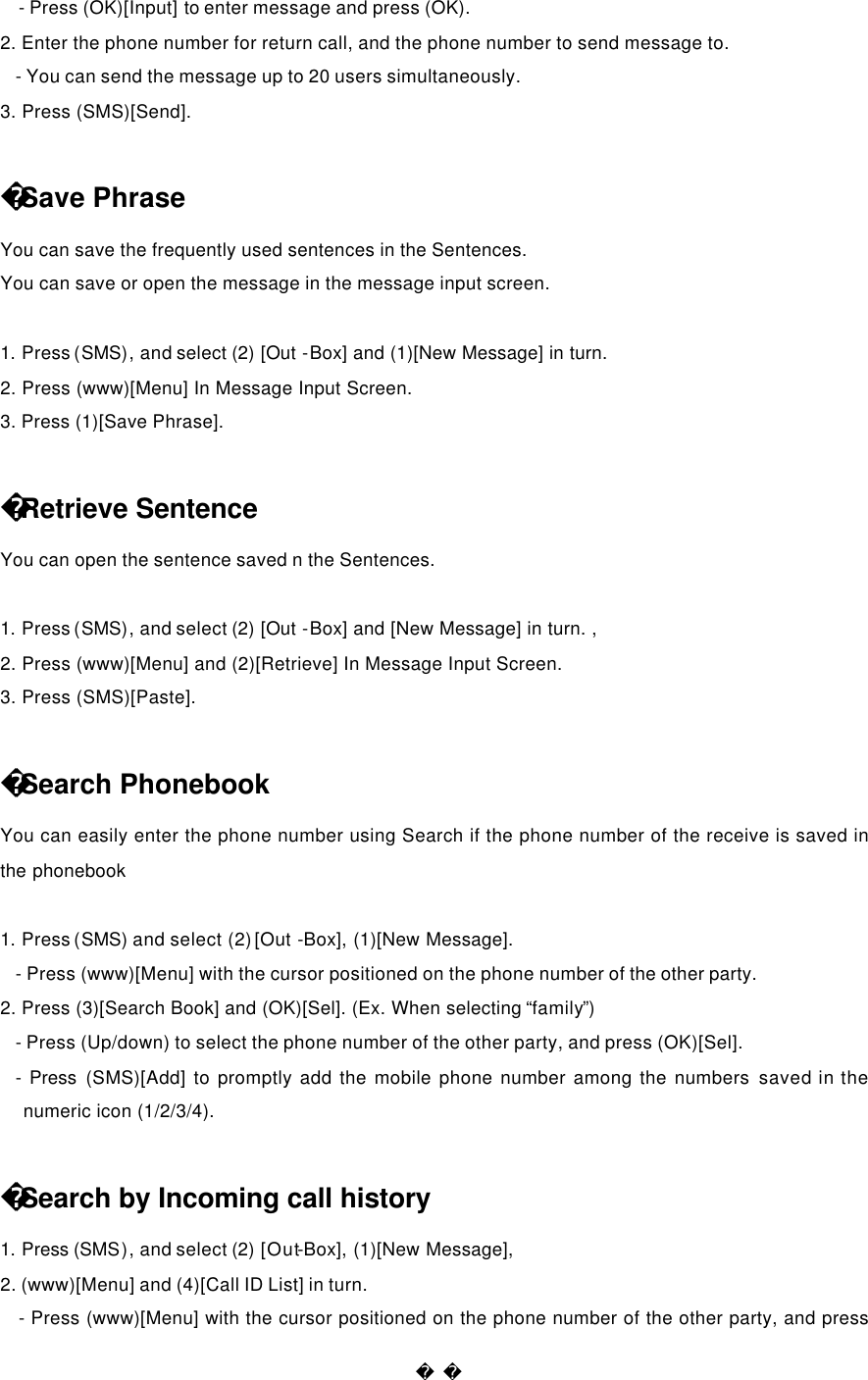  - Press (OK)[Input] to enter message and press (OK). 2. Enter the phone number for return call, and the phone number to send message to. - You can send the message up to 20 users simultaneously. 3. Press (SMS)[Send].  Save Phrase You can save the frequently used sentences in the Sentences. You can save or open the message in the message input screen.  1. Press (SMS), and select (2) [Out  -Box] and (1)[New Message] in turn.   2. Press (www)[Menu] In Message Input Screen. 3. Press (1)[Save Phrase].  Retrieve Sentence You can open the sentence saved n the Sentences.  1. Press (SMS), and select (2) [Out  -Box] and [New Message] in turn. , 2. Press (www)[Menu] and (2)[Retrieve] In Message Input Screen. 3. Press (SMS)[Paste].  Search Phonebook You can easily enter the phone number using Search if the phone number of the receive is saved in the phonebook  1. Press (SMS) and select (2) [Out -Box], (1)[New Message]. - Press (www)[Menu] with the cursor positioned on the phone number of the other party. 2. Press (3)[Search Book] and (OK)[Sel]. (Ex. When selecting “family”) - Press (Up/down) to select the phone number of the other party, and press (OK)[Sel]. - Press (SMS)[Add] to promptly add the mobile phone number among the numbers saved in the numeric icon (1/2/3/4).  Search by Incoming call history 1. Press (SMS), and select (2) [Out-Box], (1)[New Message],   2. (www)[Menu] and (4)[Call ID List] in turn. - Press (www)[Menu] with the cursor positioned on the phone number of the other party, and press 