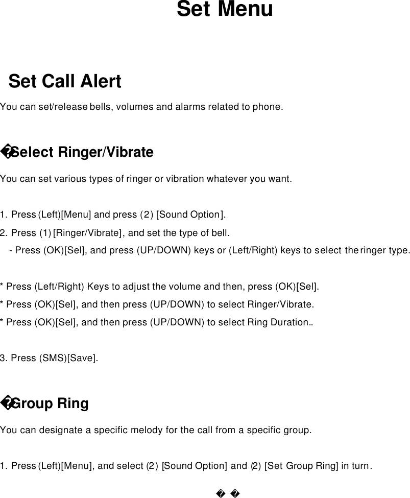              Set Menu  Set Call Alert  You can set/release bells, volumes and alarms related to phone.    Select Ringer/Vibrate   You can set various types of ringer or vibration whatever you want.  1. Press (Left)[Menu] and press (2) [Sound Option].   2. Press (1) [Ringer/Vibrate], and set the type of bell.   - Press (OK)[Sel], and press (UP/DOWN) keys or (Left/Right) keys to select the ringer type.    * Press (Left/Right) Keys to adjust the volume and then, press (OK)[Sel]. * Press (OK)[Sel], and then press (UP/DOWN) to select Ringer/Vibrate.  * Press (OK)[Sel], and then press (UP/DOWN) to select Ring Duration..  3. Press (SMS)[Save].  Group Ring You can designate a specific melody for the call from a specific group.    1. Press (Left)[Menu], and select (2) [Sound Option] and (2) [Set Group Ring] in turn.   