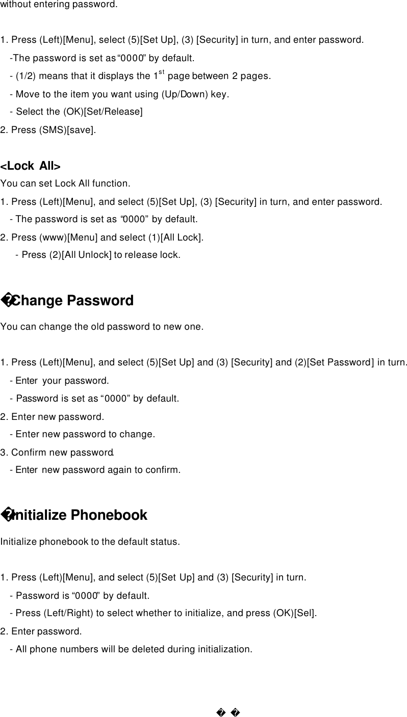  without entering password.    1. Press (Left)[Menu], select (5)[Set Up], (3) [Security] in turn, and enter password. -The password is set as “0000” by default.   - (1/2) means that it displays the 1st page between 2 pages.   - Move to the item you want using (Up/Down) key. - Select the (OK)[Set/Release] 2. Press (SMS)[save].    &lt;Lock All&gt; You can set Lock All function. 1. Press (Left)[Menu], and select (5)[Set Up], (3) [Security] in turn, and enter password. - The password is set as “0000” by default.   2. Press (www)[Menu] and select (1)[All Lock].   - Press (2)[All Unlock] to release lock.  Change Password You can change the old password to new one.    1. Press (Left)[Menu], and select (5)[Set Up] and (3) [Security] and (2)[Set Password] in turn. - Enter  your password. - Password is set as “0000” by default.  2. Enter new password. - Enter new password to change. 3. Confirm new password. - Enter  new password again to confirm.  Initialize Phonebook Initialize phonebook to the default status.    1. Press (Left)[Menu], and select (5)[Set Up] and (3) [Security] in turn.   - Password is “0000” by default. - Press (Left/Right) to select whether to initialize, and press (OK)[Sel]. 2. Enter password. - All phone numbers will be deleted during initialization.  
