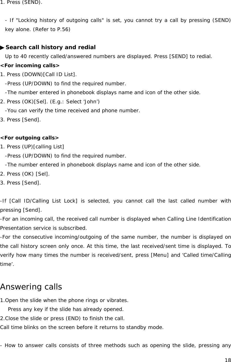 1. Press (SEND).  - If &quot;Locking history of outgoing calls&quot; is set, you cannot try a call by pressing (SEND) key alone. (Refer to P.56)  ▶Search call history and redial Up to 40 recently called/answered numbers are displayed. Press [SEND] to redial. &lt;For incoming calls&gt; 1. Press (DOWN)[Call ID List]. -Press (UP/DOWN) to find the required number. -The number entered in phonebook displays name and icon of the other side. 2. Press (OK)[Sel]. (E.g.: Select ‘John’) -You can verify the time received and phone number. 3. Press [Send].  &lt;For outgoing calls&gt; 1. Press (UP)[calling List] -Press (UP/DOWN) to find the required number. -The number entered in phonebook displays name and icon of the other side. 2. Press (OK) [Sel].  3. Press [Send].  -If [Call ID/Calling List Lock] is selected, you cannot call the last called number with pressing [Send].  -For an incoming call, the received call number is displayed when Calling Line Identification Presentation service is subscribed.  -For the consecutive incoming/outgoing of the same number, the number is displayed on the call history screen only once. At this time, the last received/sent time is displayed. To verify how many times the number is received/sent, press [Menu] and ‘Called time/Calling time’.  Answering calls 1.Open the slide when the phone rings or vibrates. ress any key if the slide has already opened. P2.Close the slide or press (END) to finish the call. Call time blinks on the screen before it returns to standby mode.  - How to answer calls consists of three methods such as opening the slide, pressing any  18