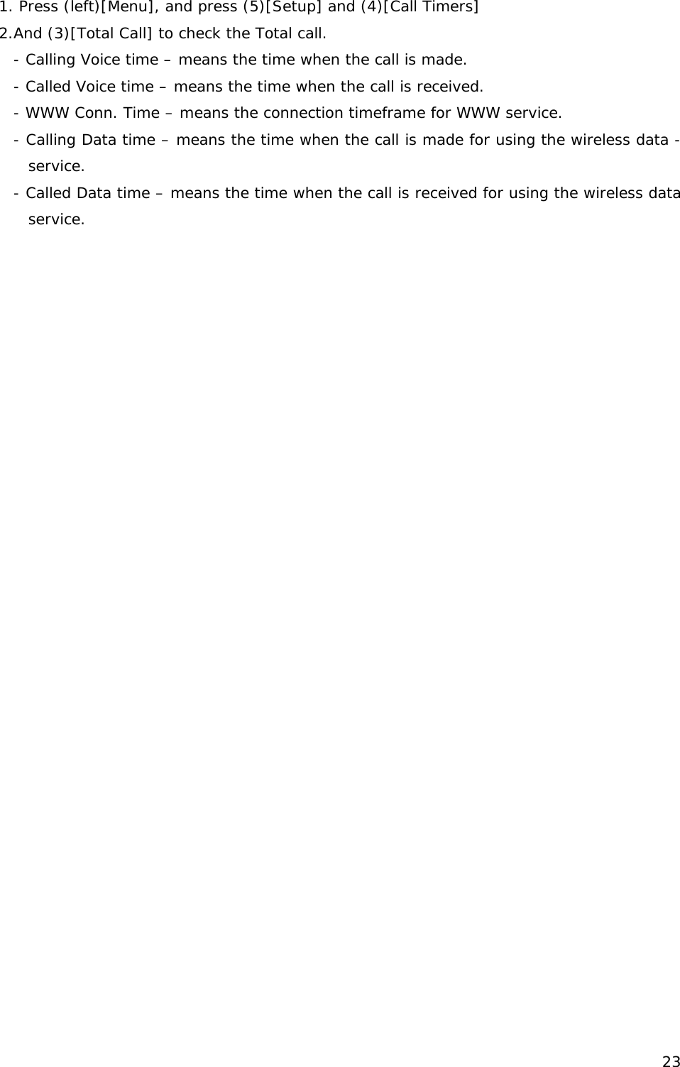 1. Press (left)[Menu], and press (5)[Setup] and (4)[Call Timers] 2.And (3)[Total Call] to check the Total call. - Calling Voice time – means the time when the call is made. - Called Voice time – means the time when the call is received. - WWW Conn. Time – means the connection timeframe for WWW service. - Calling Data time – means the time when the call is made for using the wireless data -service. - Called Data time – means the time when the call is received for using the wireless data service.                 23