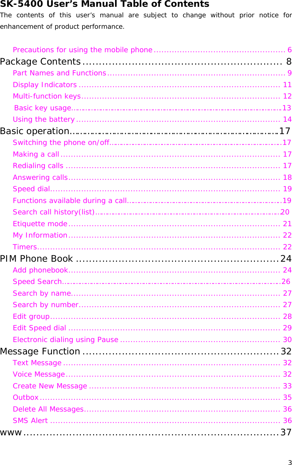 SK-5400 User’s Manual Table of Contents The contents of this user’s manual are subject to change without prior notice for enhancement of product performance.  Precautions for using the mobile phone................................................... 6 Package Contents............................................................. 8 Part Names and Functions..................................................................... 9 Display Indicators .............................................................................. 11 Multi-function keys............................................................................. 12 Basic key usage……………………………………………………………………………………………….13 Using the battery............................................................................... 14 Basic operation………………………………………………………………………….17 Switching the phone on/off……………………………………………………………………………..17 Making a call..................................................................................... 17 Redialing calls ................................................................................... 17 Answering calls.................................................................................. 18 Speed dial......................................................................................... 19 Functions available during a call……………………………………………………………………..19 Search call history(list)……………………………………………………………………………………20 Etiquette mode.................................................................................. 21 My Information.................................................................................. 22 Timers.............................................................................................. 22 PIM Phone Book ..............................................................24 Add phonebook.................................................................................. 24 Speed Search…………………………………………………………………………………………………..26 Search by name................................................................................. 27 Search by number.............................................................................. 27 Edit group......................................................................................... 28 Edit Speed dial .................................................................................. 29 Electronic dialing using Pause .............................................................. 30 Message Function ............................................................32 Text Message .................................................................................... 32 Voice Message................................................................................... 32 Create New Message .......................................................................... 33 Outbox............................................................................................. 35 Delete All Messages............................................................................ 36 SMS Alert ......................................................................................... 36 www..............................................................................37  3