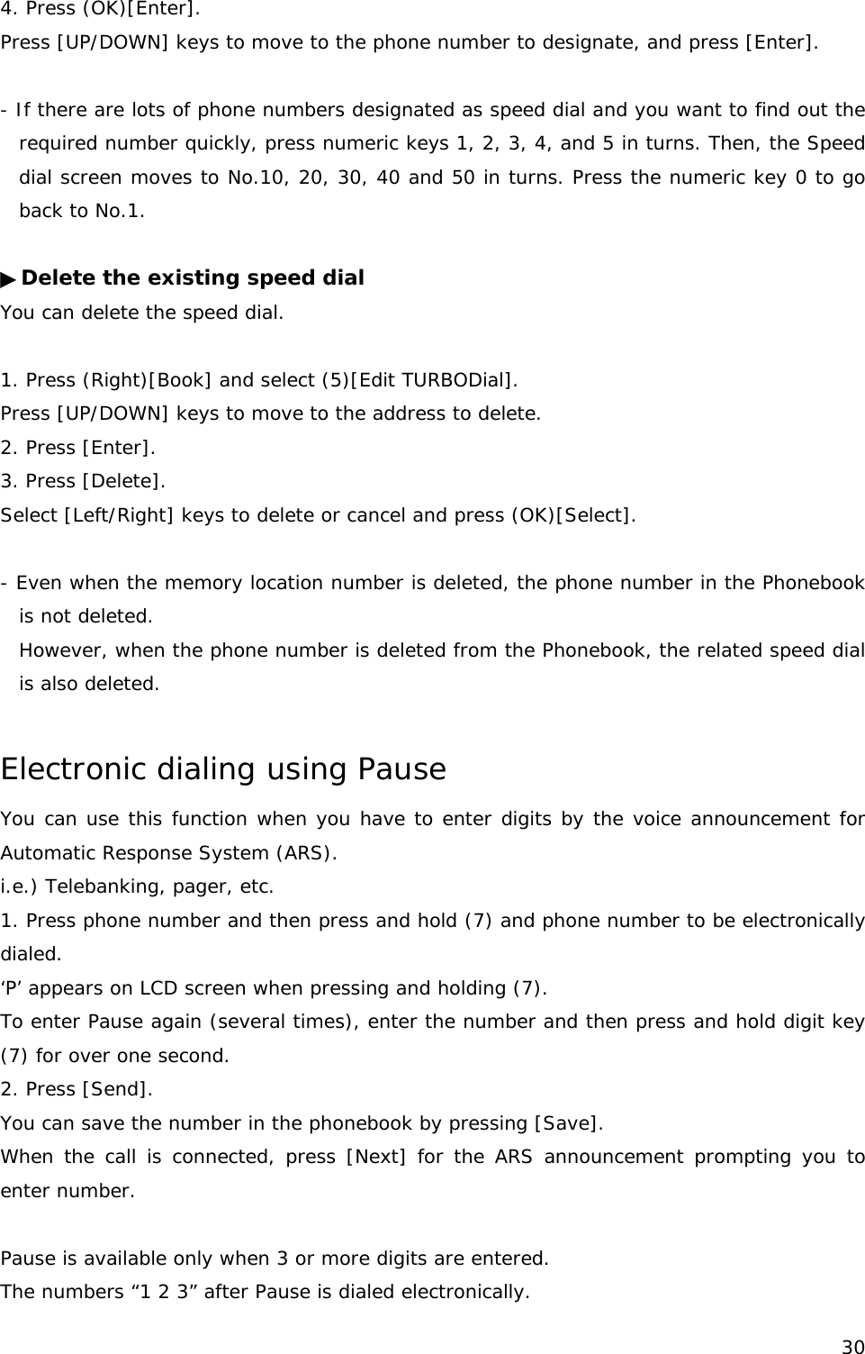 4. Press (OK)[Enter]. Press [UP/DOWN] keys to move to the phone number to designate, and press [Enter].  - If there are lots of phone numbers designated as speed dial and you want to find out the required number quickly, press numeric keys 1, 2, 3, 4, and 5 in turns. Then, the Speed dial screen moves to No.10, 20, 30, 40 and 50 in turns. Press the numeric key 0 to go back to No.1.  ▶Delete the existing speed dial You can delete the speed dial.  1. Press (Right)[Book] and select (5)[Edit TURBODial]. Press [UP/DOWN] keys to move to the address to delete.  2. Press [Enter]. 3. Press [Delete]. Select [Left/Right] keys to delete or cancel and press (OK)[Select].  - Even when the memory location number is deleted, the phone number in the Phonebook is not deleted. However, when the phone number is deleted from the Phonebook, the related speed dial is also deleted.  Electronic dialing using Pause  You can use this function when you have to enter digits by the voice announcement for Automatic Response System (ARS). i.e.) Telebanking, pager, etc. 1. Press phone number and then press and hold (7) and phone number to be electronically dialed. ‘P’ appears on LCD screen when pressing and holding (7). To enter Pause again (several times), enter the number and then press and hold digit key (7) for over one second. 2. Press [Send].  You can save the number in the phonebook by pressing [Save]. When the call is connected, press [Next] for the ARS announcement prompting you to enter number.  Pause is available only when 3 or more digits are entered. The numbers “1 2 3” after Pause is dialed electronically.  30