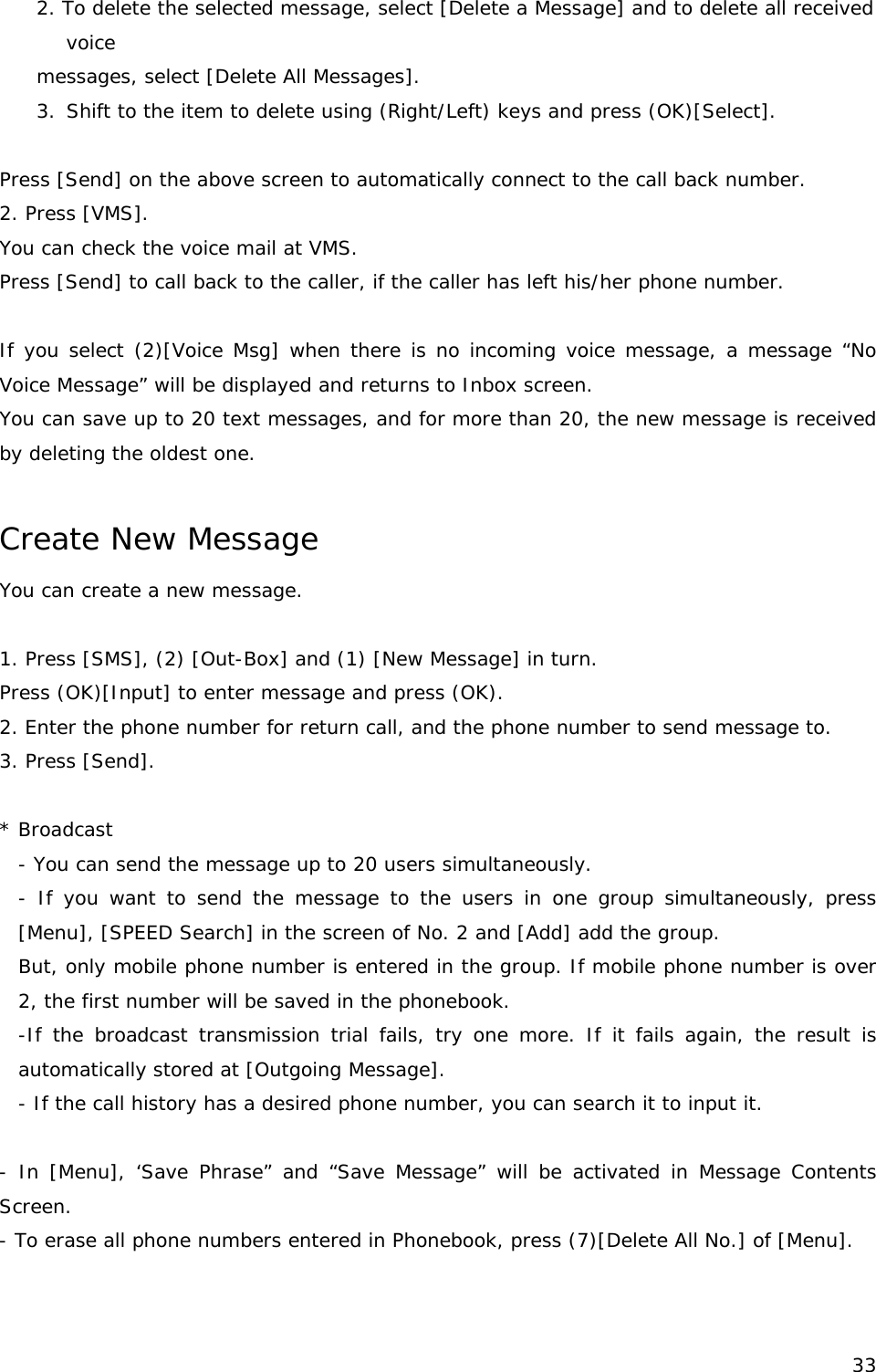 2. To delete the selected message, select [Delete a Message] and to delete all received oice  vSmessages, select [Delete All Messages]. 3.  hift to the item to delete using (Right/Left) keys and press (OK)[Select].   Press [Send] on the above screen to automatically connect to the call back number. 2. Press [VMS]. You can check the voice mail at VMS. Press [Send] to call back to the caller, if the caller has left his/her phone number.   If you select (2)[Voice Msg] when there is no incoming voice message, a message “No Voice Message” will be displayed and returns to Inbox screen. You can save up to 20 text messages, and for more than 20, the new message is received by deleting the oldest one.  Create New Message  You can create a new message.   1. Press [SMS], (2) [Out-Box] and (1) [New Message] in turn.  Press (OK)[Input] to enter message and press (OK). 2. Enter the phone number for return call, and the phone number to send message to. 3. Press [Send].  * Broadcast  - You can send the message up to 20 users simultaneously. - If you want to send the message to the users in one group simultaneously, press [Menu], [SPEED Search] in the screen of No. 2 and [Add] add the group. But, only mobile phone number is entered in the group. If mobile phone number is over 2, the first number will be saved in the phonebook. -If the broadcast transmission trial fails, try one more. If it fails again, the result is automatically stored at [Outgoing Message]. - If the call history has a desired phone number, you can search it to input it.   - In [Menu], ‘Save Phrase” and “Save Message” will be activated in Message Contents Screen. - To erase all phone numbers entered in Phonebook, press (7)[Delete All No.] of [Menu].    33