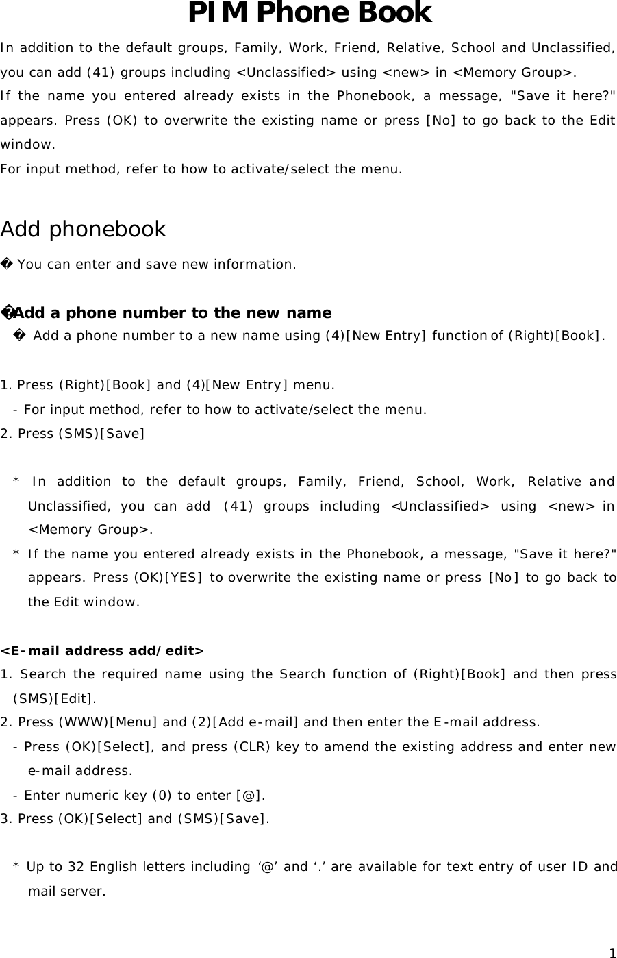  1PIM Phone Book In addition to the default groups, Family, Work, Friend, Relative, School and Unclassified, you can add (41) groups including &lt;Unclassified&gt; using &lt;new&gt; in &lt;Memory Group&gt;. If the name you entered already exists in the Phonebook, a message, &quot;Save it here?&quot; appears. Press (OK) to overwrite the existing name or press [No] to go back to the Edit window. For input method, refer to how to activate/select the menu.  Add phonebook  You can enter and save new information.  Add a phone number to the new name  Add a phone number to a new name using (4)[New Entry] function of (Right)[Book].  1. Press (Right)[Book] and (4)[New Entry] menu. - For input method, refer to how to activate/select the menu. 2. Press (SMS)[Save]  *  In addition to the default groups, Family, Friend, School, Work, Relative and Unclassified, you can add  (41) groups including &lt;Unclassified&gt; using &lt;new&gt; in &lt;Memory Group&gt;. * If the name you entered already exists in the Phonebook, a message, &quot;Save it here?&quot; appears. Press (OK)[YES] to overwrite the existing name or press [No] to go back to the Edit window.  &lt;E-mail address add/edit&gt; 1. Search the required name using the Search function of (Right)[Book] and then press (SMS)[Edit]. 2. Press (WWW)[Menu] and (2)[Add e-mail] and then enter the E-mail address. - Press (OK)[Select], and press (CLR) key to amend the existing address and enter new e-mail address. - Enter numeric key (0) to enter [@]. 3. Press (OK)[Select] and (SMS)[Save].  * Up to 32 English letters including ‘@’ and ‘.’ are available for text entry of user ID and mail server.  