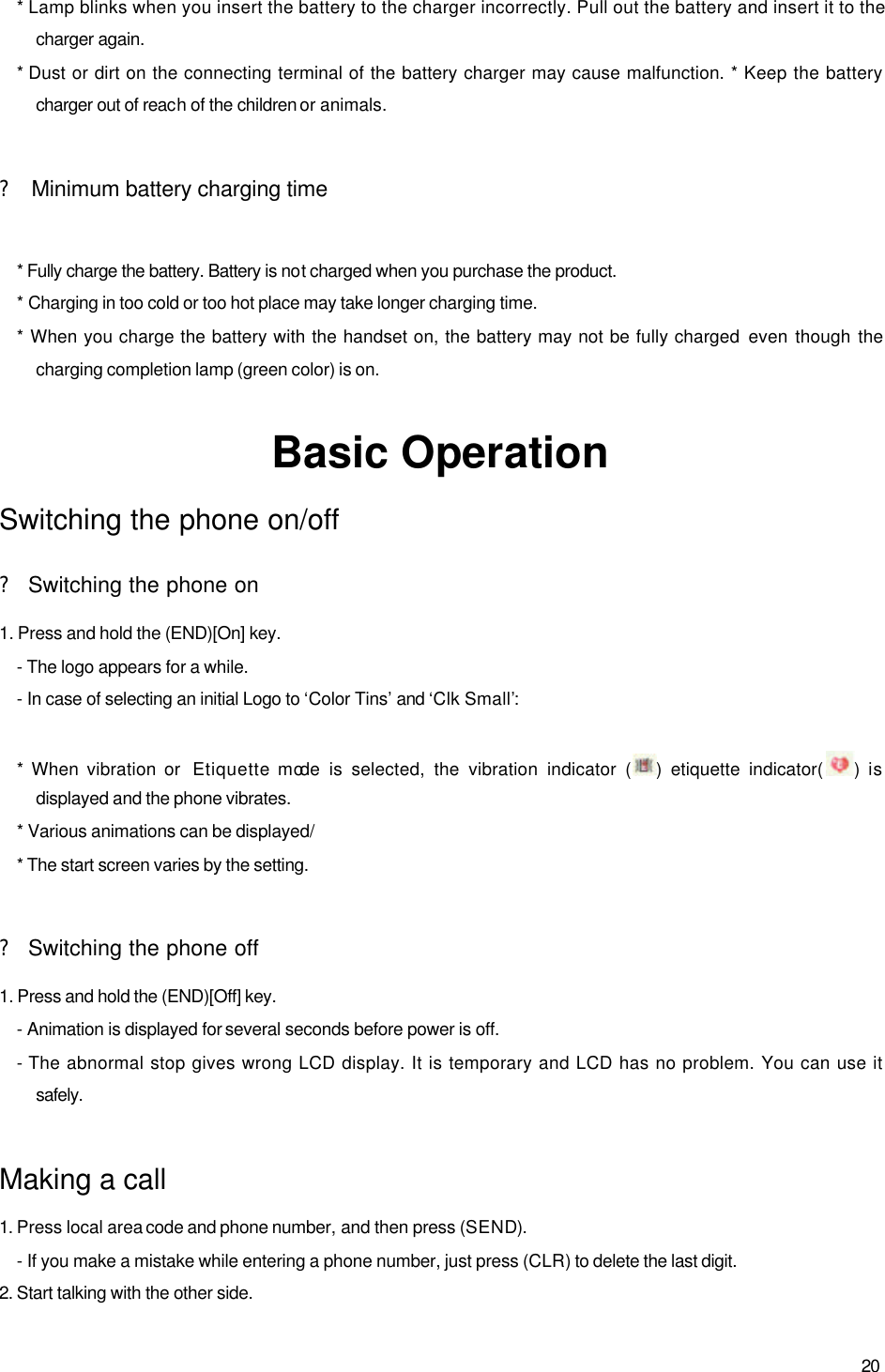  20 * Lamp blinks when you insert the battery to the charger incorrectly. Pull out the battery and insert it to the charger again.   * Dust or dirt on the connecting terminal of the battery charger may cause malfunction. * Keep the battery charger out of reach of the children or animals.    ? Minimum battery charging time  * Fully charge the battery. Battery is not charged when you purchase the product. * Charging in too cold or too hot place may take longer charging time. * When you charge the battery with the handset on, the battery may not be fully charged  even though the charging completion lamp (green color) is on.    Basic Operation Switching the phone on/off ? Switching the phone on 1. Press and hold the (END)[On] key.   - The logo appears for a while. - In case of selecting an initial Logo to ‘Color Tins’ and ‘Clk Small’:    * When vibration or  Etiquette mode is selected, the vibration indicator ( ) etiquette indicator(  ) is displayed and the phone vibrates.   * Various animations can be displayed/ * The start screen varies by the setting.  ? Switching the phone off 1. Press and hold the (END)[Off] key.  - Animation is displayed for several seconds before power is off. - The abnormal stop gives wrong LCD display. It is temporary and LCD has no problem. You can use it safely.  Making a call 1. Press local area code and phone number, and then press (SEND). - If you make a mistake while entering a phone number, just press (CLR) to delete the last digit. 2. Start talking with the other side. 