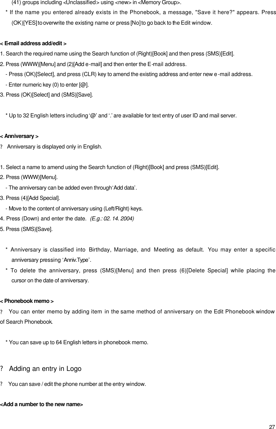  27 (41) groups including &lt;Unclassified&gt; using &lt;new&gt; in &lt;Memory Group&gt;. * If the name you entered already exists in the Phonebook, a message, &quot;Save it here?&quot; appears. Press (OK)[YES] to overwrite the existing name or press [No] to go back to the Edit window.  &lt; E-mail address add/edit &gt; 1. Search the required name using the Search function of (Right)[Book] and then press (SMS)[Edit]. 2. Press (WWW)[Menu] and (2)[Add e-mail] and then enter the E-mail address. - Press (OK)[Select], and press (CLR) key to amend the existing address and enter new e -mail address. - Enter numeric key (0) to enter [@]. 3. Press (OK)[Select] and (SMS)[Save].  * Up to 32 English letters including ‘@’ and ‘.’ are available for text entry of user ID and mail server.  &lt; Anniversary &gt; ? Anniversary is displayed only in English.  1. Select a name to amend using the Search function of (Right)[Book] and press (SMS)[Edit]. 2. Press (WWW)[Menu]. - The anniversary can be added even through ‘Add data’. 3. Press (4)[Add Special]. - Move to the content of anniversary using (Left/Right) keys. 4. Press (Down) and enter the date.  (E.g.: 02. 14. 2004) 5. Press (SMS)[Save].  *  Anniversary is classified into  Birthday, Marriage, and  Meeting as default.  You may enter a specific anniversary pressing ‘Anniv.Type’. * To delete the anniversary, press (SMS)[Menu] and then press (6)[Delete Special] while placing the cursor on the date of anniversary.  &lt; Phonebook memo &gt; ? You can enter memo by adding item in the same method of anniversary on the Edit Phonebook window  of Search Phonebook.    * You can save up to 64 English letters in phonebook memo.  ? Adding an entry in Logo ? You can save / edit the phone number at the entry window.  &lt;Add a number to the new name&gt; 