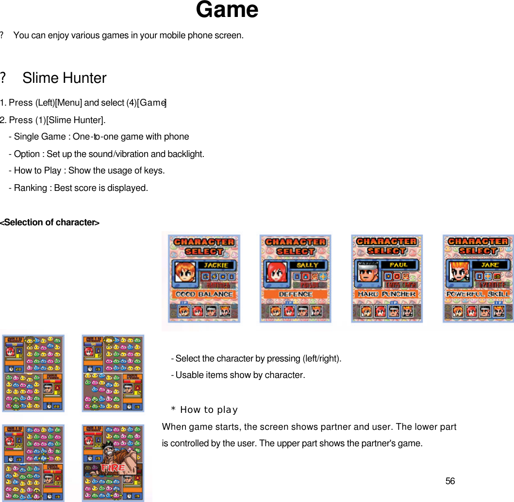  56              Game ? You can enjoy various games in your mobile phone screen.  ? Slime Hunter 1. Press (Left)[Menu] and select (4)[Game] 2. Press (1)[Slime Hunter]. - Single Game : One-to -one game with phone   - Option : Set up the sound/vibration and backlight.   - How to Play : Show the usage of keys. - Ranking : Best score is displayed.  &lt;Selection of character&gt;     - Select the character by pressing (left/right). - Usable items show by character.    * How to play When game starts, the screen shows partner and user. The lower part is controlled by the user. The upper part shows the partner&apos;s game.    