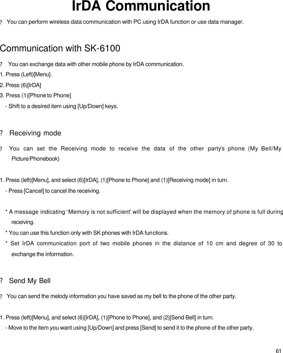  61         IrDA Communication ? You can perform wireless data communication with PC using IrDA function or use data manager.    Communication with SK-6100 ? You can exchange data with other mobile phone by IrDA communication.   1. Press (Left)[Menu]. 2. Press (6)[IrDA] 3. Press (1)[Phone to Phone] - Shift to a desired item using [Up/Down] keys.  ? Receiving mode ? You can set the Receiving mode to receive the data of the other party’s phone (My Bell/My Picture/Phonebook)  1. Press (left)[Menu], and select (6)[IrDA], (1)[Phone to Phone] and (1)[Receiving mode] in turn. - Press [Cancel] to cancel the receiving.    * A message indicating ‘Memory is not sufficient’ will be displayed when the memory of phone is full during receiving.   * You can use this function only with SK phones with IrDA functions.   * Set IrDA communication port of two mobile phones in the distance of 10 cm and degree of 30 to exchange the information.  ? Send My Bell ? You can send the melody information you have saved as my bell to the phone of the other party.    1. Press (left)[Menu], and select (6)[IrDA], (1)[Phone to Phone], and (2)[Send Bell] in turn. - Move to the item you want using [Up/Down] and press [Send] to send it to the phone of the other party.   