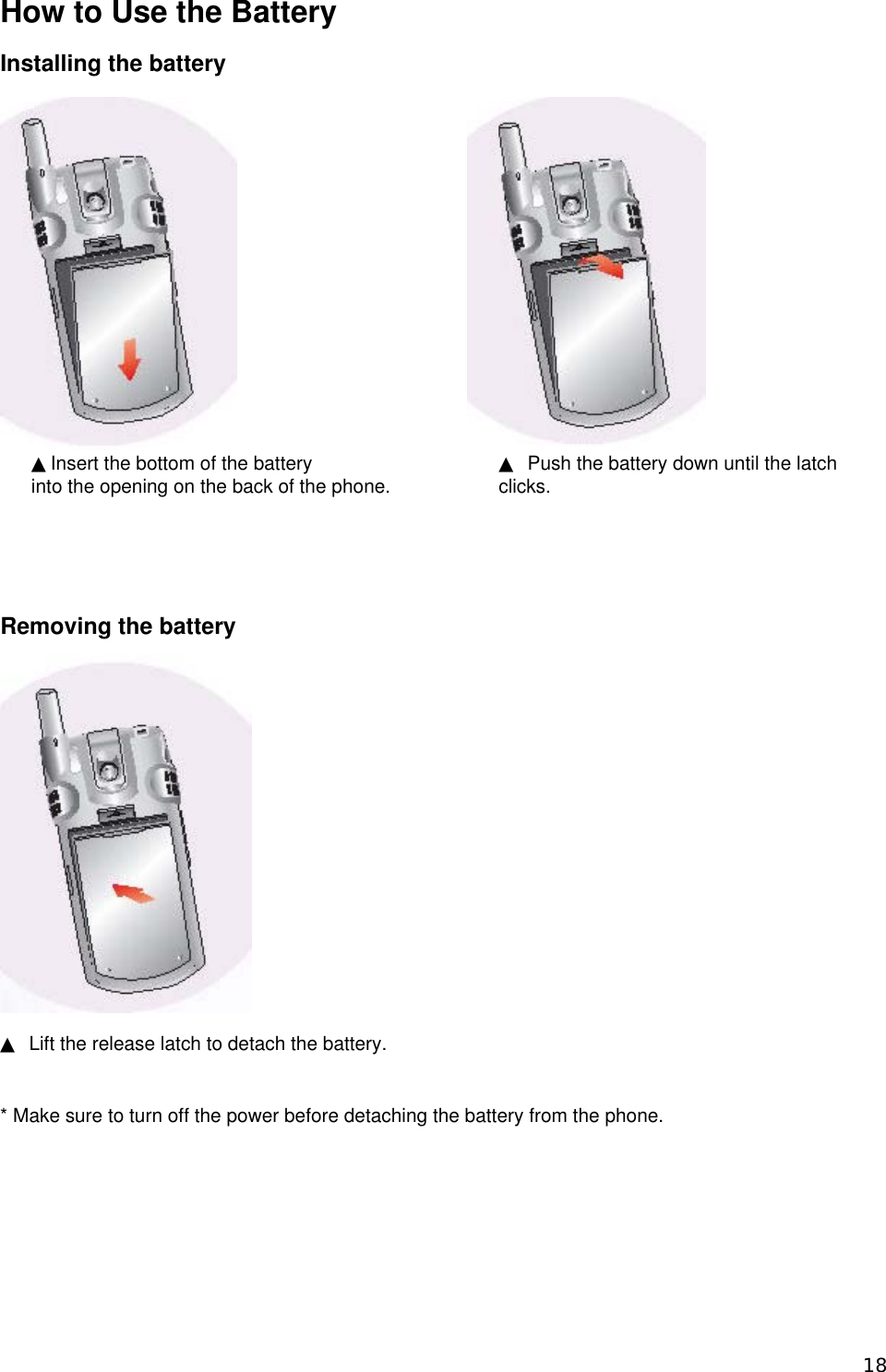 How to Use the Battery  Installing the battery            ▲ Push the battery down until the latch clicks.  ▲Insert the bottom of the battery   into the opening on the back of the phone.      Removing the battery  ▲  Lift the release latch to detach the battery.    * Make sure to turn off the power before detaching the battery from the phone.      18