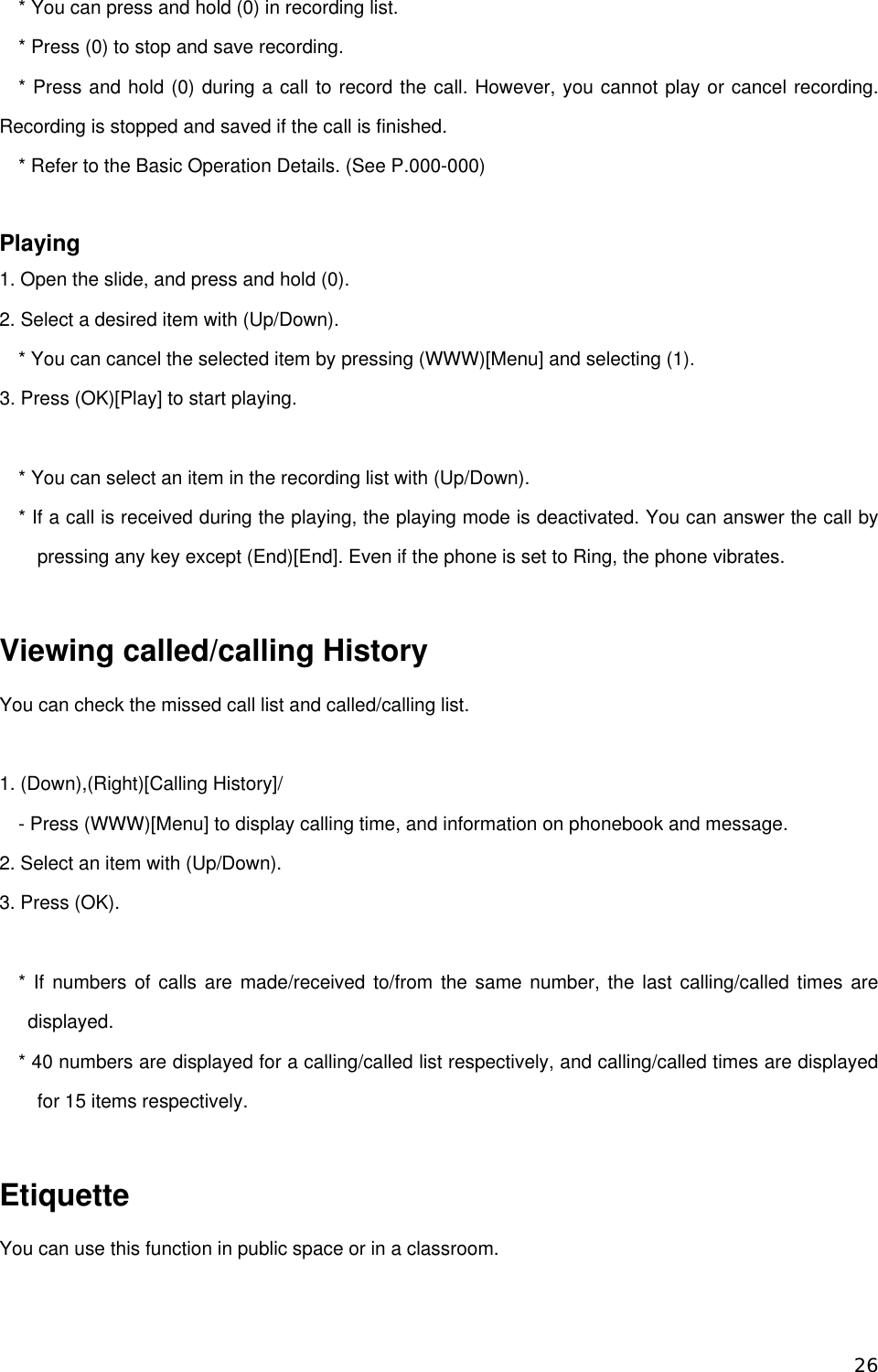 * You can press and hold (0) in recording list. * Press (0) to stop and save recording. * Press and hold (0) during a call to record the call. However, you cannot play or cancel recording. Recording is stopped and saved if the call is finished.   * Refer to the Basic Operation Details. (See P.000-000)  Playing 1. Open the slide, and press and hold (0).   2. Select a desired item with (Up/Down). * You can cancel the selected item by pressing (WWW)[Menu] and selecting (1). 3. Press (OK)[Play] to start playing.  * You can select an item in the recording list with (Up/Down).       * If a call is received during the playing, the playing mode is deactivated. You can answer the call by pressing any key except (End)[End]. Even if the phone is set to Ring, the phone vibrates.    Viewing called/calling History You can check the missed call list and called/calling list.  1. (Down),(Right)[Calling History]/ - Press (WWW)[Menu] to display calling time, and information on phonebook and message.   2. Select an item with (Up/Down). 3. Press (OK).    * If numbers of calls are made/received to/from the same number, the last calling/called times are displayed. * 40 numbers are displayed for a calling/called list respectively, and calling/called times are displayed for 15 items respectively.    Etiquette You can use this function in public space or in a classroom.     26