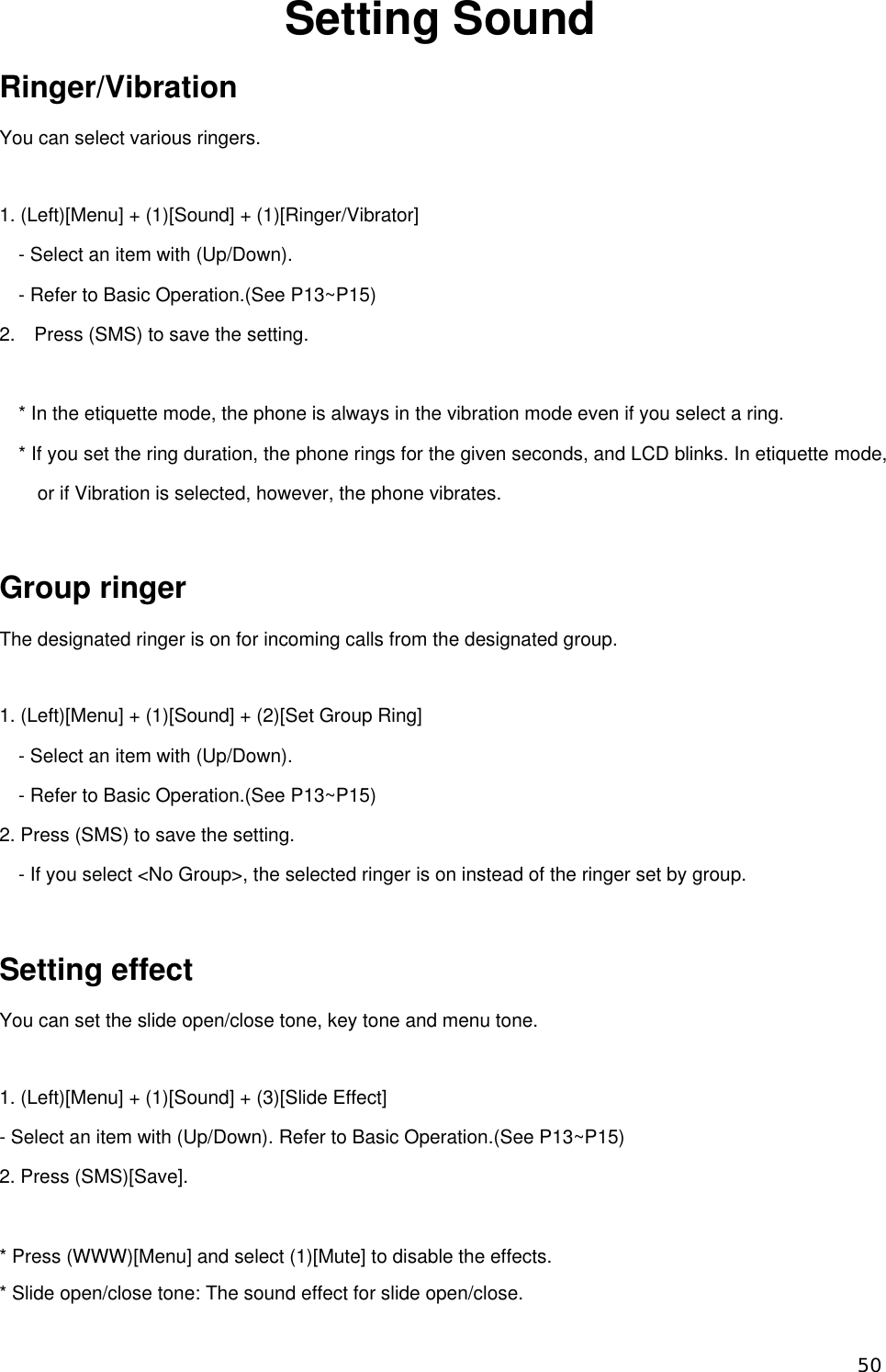 Setting Sound Ringer/Vibration You can select various ringers.  1. (Left)[Menu] + (1)[Sound] + (1)[Ringer/Vibrator] - Select an item with (Up/Down).   - Refer to Basic Operation.(See P13~P15) 2.    Press (SMS) to save the setting.  * In the etiquette mode, the phone is always in the vibration mode even if you select a ring.   * If you set the ring duration, the phone rings for the given seconds, and LCD blinks. In etiquette mode, or if Vibration is selected, however, the phone vibrates.    Group ringer The designated ringer is on for incoming calls from the designated group.  1. (Left)[Menu] + (1)[Sound] + (2)[Set Group Ring] - Select an item with (Up/Down).   - Refer to Basic Operation.(See P13~P15) 2. Press (SMS) to save the setting. - If you select &lt;No Group&gt;, the selected ringer is on instead of the ringer set by group.  Setting effect You can set the slide open/close tone, key tone and menu tone.  1. (Left)[Menu] + (1)[Sound] + (3)[Slide Effect] - Select an item with (Up/Down). Refer to Basic Operation.(See P13~P15) 2. Press (SMS)[Save].  * Press (WWW)[Menu] and select (1)[Mute] to disable the effects.   * Slide open/close tone: The sound effect for slide open/close.    50