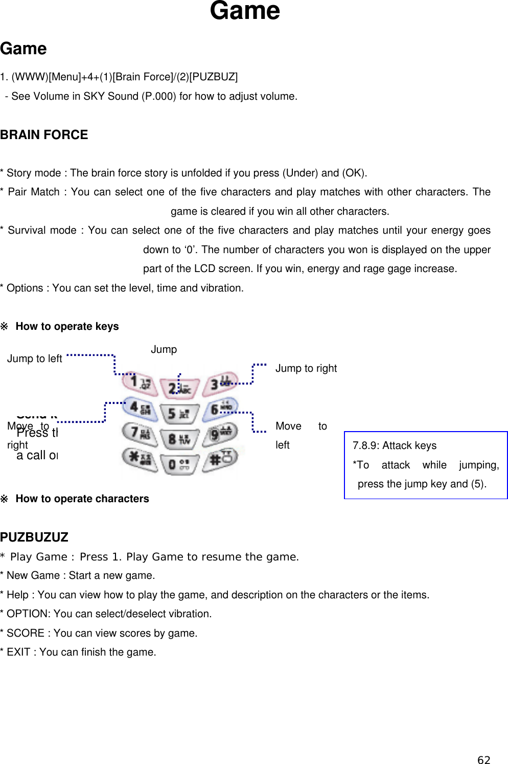 Game Game 1. (WWW)[Menu]+4+(1)[Brain Force]/(2)[PUZBUZ]   - See Volume in SKY Sound (P.000) for how to adjust volume.  BRAIN FORCE  * Story mode : The brain force story is unfolded if you press (Under) and (OK). * Pair Match : You can select one of the five characters and play matches with other characters. The game is cleared if you win all other characters. * Survival mode : You can select one of the five characters and play matches until your energy goes down to ‘0’. The number of characters you won is displayed on the upper part of the LCD screen. If you win, energy and rage gage increase.   * Options : You can set the level, time and vibration.  ※  How to operate keys         ※  How to operate characters Jump Jump to left Move to left  Moright ve to     PrSend ess tha call or7.8.9: Attack keys *To attack while jumping, press the jump key and (5). kJump to right                                                                          PUZBUZUZ * Play Game : Press 1. Play Game to resume the game.  * New Game : Start a new game. * Help : You can view how to play the game, and description on the characters or the items. * OPTION: You can select/deselect vibration. * SCORE : You can view scores by game. * EXIT : You can finish the game.      62