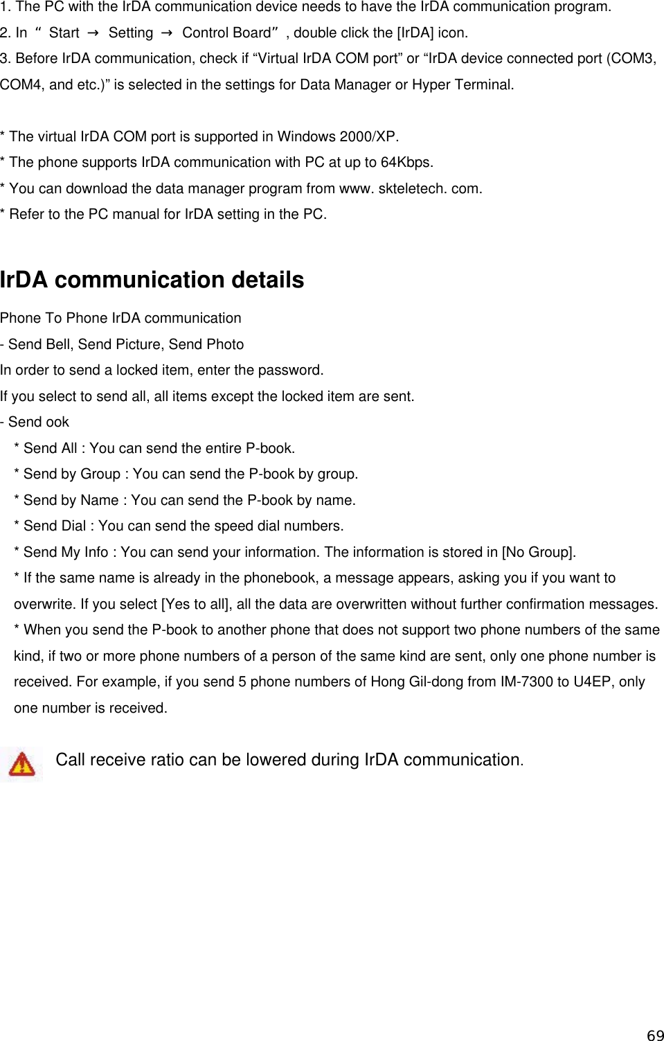 1. The PC with the IrDA communication device needs to have the IrDA communication program. 2. In  “Start  → Setting → Control Board”, double click the [IrDA] icon. 3. Before IrDA communication, check if “Virtual IrDA COM port” or “IrDA device connected port (COM3, COM4, and etc.)” is selected in the settings for Data Manager or Hyper Terminal.  * The virtual IrDA COM port is supported in Windows 2000/XP. * The phone supports IrDA communication with PC at up to 64Kbps. * You can download the data manager program from www. skteletech. com. * Refer to the PC manual for IrDA setting in the PC.  IrDA communication details Phone To Phone IrDA communication   - Send Bell, Send Picture, Send Photo In order to send a locked item, enter the password. If you select to send all, all items except the locked item are sent. - Send ook * Send All : You can send the entire P-book. * Send by Group : You can send the P-book by group. * Send by Name : You can send the P-book by name. * Send Dial : You can send the speed dial numbers. * Send My Info : You can send your information. The information is stored in [No Group]. * If the same name is already in the phonebook, a message appears, asking you if you want to overwrite. If you select [Yes to all], all the data are overwritten without further confirmation messages. * When you send the P-book to another phone that does not support two phone numbers of the same kind, if two or more phone numbers of a person of the same kind are sent, only one phone number is received. For example, if you send 5 phone numbers of Hong Gil-dong from IM-7300 to U4EP, only one number is received.    Call receive ratio can be lowered during IrDA communication.  69