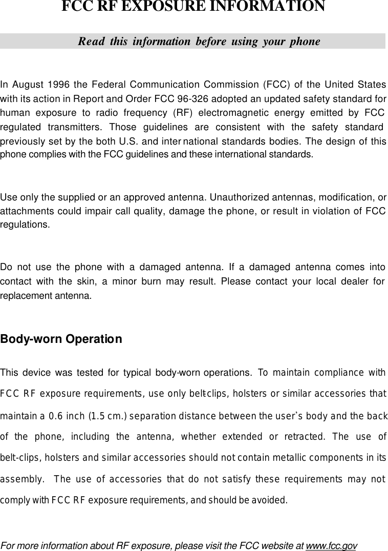   FCC RF EXPOSURE INFORMATION               Read this information before using your phone                In August 1996 the Federal Communication Commission (FCC) of the United States with its action in Report and Order FCC 96-326 adopted an updated safety standard for human exposure to radio frequency (RF) electromagnetic energy emitted by FCC regulated transmitters. Those guidelines are consistent with the safety standard previously set by the both U.S. and inter national standards bodies. The design of this phone complies with the FCC guidelines and these international standards.   Use only the supplied or an approved antenna. Unauthorized antennas, modification, or attachments could impair call quality, damage the phone, or result in violation of FCC regulations.   Do not use the phone with a damaged antenna. If a damaged antenna comes into contact with the skin, a minor burn may result. Please contact your local dealer for replacement antenna.   Body-worn Operation  This device was tested for typical body-worn operations.  To maintain compliance with FCC RF exposure requirements, use only belt-clips, holsters or similar accessories that maintain a  0.6 inch (1.5 cm.) separation distance between the user’s body and the back of the phone, including the antenna, whether extended or retracted. The use of belt-clips, holsters and similar accessories should not contain metallic components in its assembly.  The use of accessories that do not satisfy these requirements may not comply with FCC RF exposure requirements, and should be avoided.   For more information about RF exposure, please visit the FCC website at www.fcc.gov 