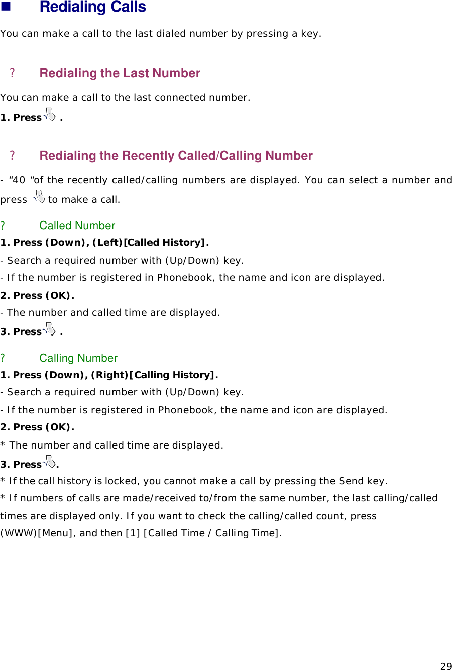   29 n Redialing Calls You can make a call to the last dialed number by pressing a key.   ? Redialing the Last Number You can make a call to the last connected number.  1. Press  . ? Redialing the Recently Called/Calling Number   - “40 “of the recently called/calling numbers are displayed. You can select a number and press   to make a call. ? Called Number 1. Press (Down), (Left)[Called History].  - Search a required number with (Up/Down) key.   - If the number is registered in Phonebook, the name and icon are displayed.   2. Press (OK). - The number and called time are displayed. 3. Press  . ? Calling Number 1. Press (Down), (Right)[Calling History].  - Search a required number with (Up/Down) key.   - If the number is registered in Phonebook, the name and icon are displayed. 2. Press (OK). * The number and called time are displayed. 3. Press .  * If the call history is locked, you cannot make a call by pressing the Send key. * If numbers of calls are made/received to/from the same number, the last calling/called times are displayed only. If you want to check the calling/called count, press (WWW)[Menu], and then [1] [Called Time / Calling Time].   